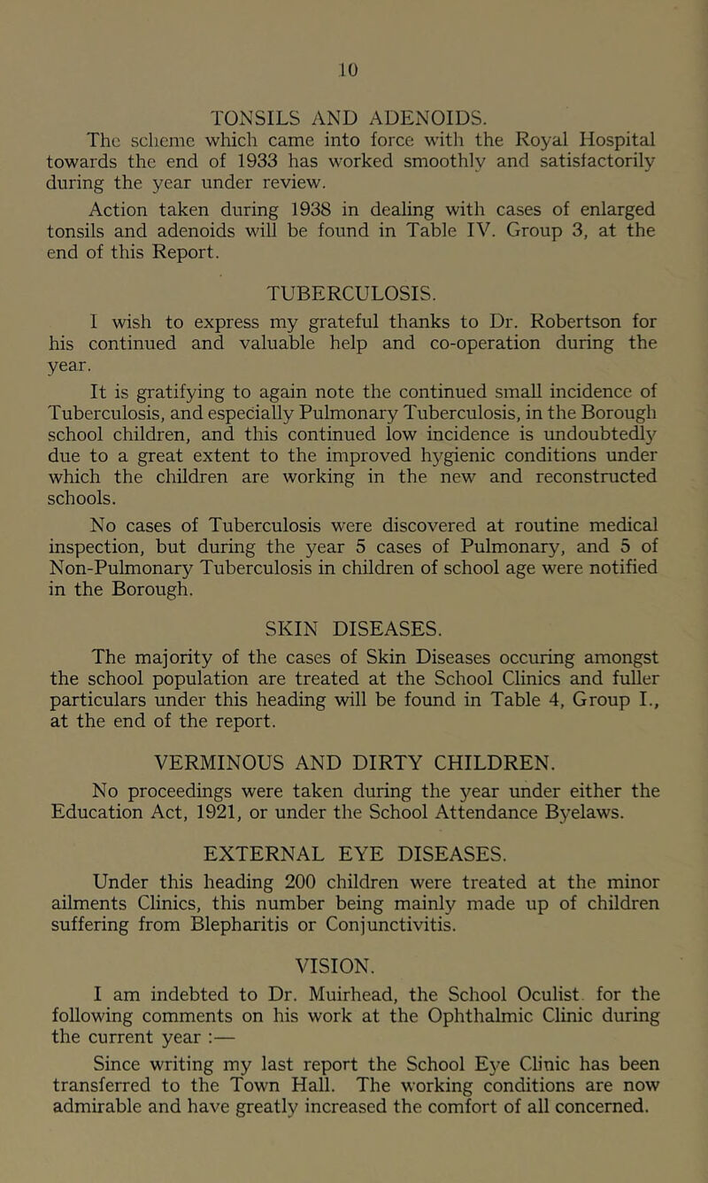 TONSILS AND ADENOIDS. The scheme which came into force witla the Royal Hospital towards the end of 1933 has worked smoothly and satisfactorily during the year under review. Action taken during 1938 in dealing with cases of enlarged tonsils and adenoids will be found in Table IV. Group 3, at the end of this Report. TUBERCULOSIS. I wish to express my grateful thanks to Dr. Robertson for his continued and valuable help and co-operation during the year. It is gratifying to again note the continued small incidence of Tuberculosis, and especially Pulmonary Tuberculosis, in the Borough school children, and this continued low incidence is undoubtedl}'^ due to a great extent to the improved hygienic conditions under which the children are working in the new and reconstructed schools. No cases of Tuberculosis were discovered at routine medical inspection, but during the year 5 cases of Pulmonary, and 5 of Non-Pulmonary Tuberculosis in children of school age were notified in the Borough. SKIN DISEASES. The majority of the cases of Skin Diseases occuring amongst the school population are treated at the School Clinics and fuUer particulars under this heading will be found in Table 4, Group I., at the end of the report. VERMINOUS AND DIRTY CHILDREN. No proceedings were taken during the year under either the Education Act, 1921, or under the School Attendance Byelaws. EXTERNAL EYE DISEASES. Under this heading 200 children were treated at the minor ailments Clinics, this number being mainly made up of children suffering from Blepharitis or Conjunctivitis. VISION. I am indebted to Dr. Muirhead, the School Oculist, for the following comments on his work at the Ophthalmic Clinic during the current year :— Since writing my last report the School Eye Clinic has been transferred to the Town Hall. The working conditions are now admirable and have greatly increased the comfort of all concerned.