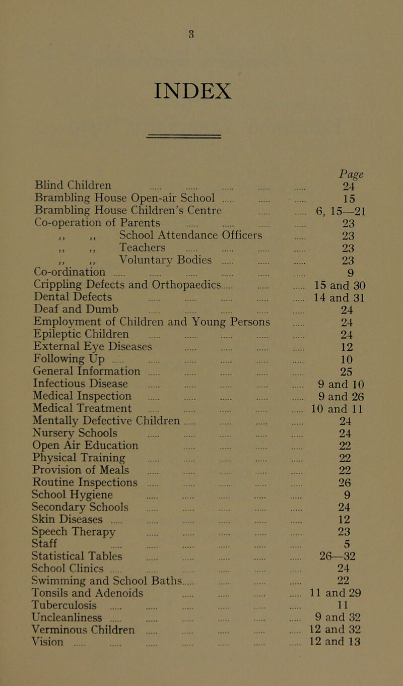 INDEX Page Blind Children 24 Brambling House Open-air School 15 Brambling House Children’s Centre 6, 15—21 Co-operation of Parents 23 ,, ,, School Attendance Officers 23 ,, ,, Teachers 23 ,, ,, Voluntary Bodies 23 Co-ordination 9 Crippling Defects and Orthopaedics 15 and 30 Dental Defects 14 and 31 Deaf and Dumb 24 Employment of Children and Young Persons 24 Epileptic Children 24 External Eye Diseases 12 Following Up 10 General Information 25 Infectious Disease 9 and 10 Medical Inspection 9 and 26 Medical Treatment 10 and 11 Mentally Defective Children 24 Nursery Schools 24 Open Air Education 22 Physical Training 22 Provision of Meals 22 Routine Inspections 26 School Hygiene 9 Secondary Schools 24 Skin Diseases 12 Speech Therapy 23 Staff 5 Statistical Tables 26—32 School Clinics 24 Swimming and School Baths 22 Tonsils and Adenoids 11 and 29 Tuberculosis 11 Uncleanliness 9 and 32 Verminous Children 12 and 32 Vision 12 and 13