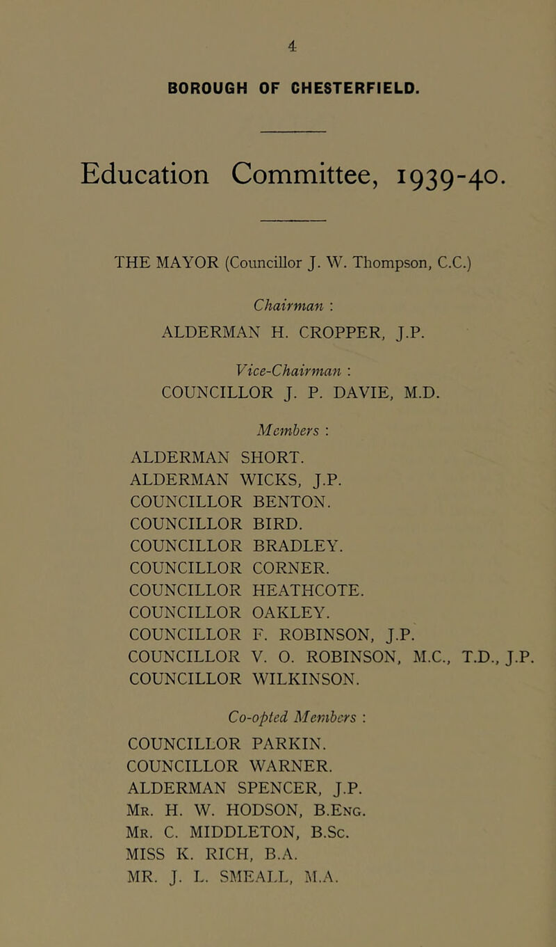 BOROUGH OF CHESTERFIELD. Education Committee, 1939-40. THE MAYOR (Councillor J. W. Thompson, C.C.) Chairman : ALDERMAN H. CROPPER, J.P. Vice-Chairman : COUNCILLOR J. P. DAVIE, M.D. Members : ALDERMAN SHORT. ALDERMAN WICKS, J.P. COUNCILLOR BENTON. COUNCILLOR BIRD. COUNCILLOR BRADLEY. COUNCILLOR CORNER. COUNCILLOR HEATHCOTE. COUNCILLOR OAKLEY. COUNCILLOR F. ROBINSON, J.P. COUNCILLOR V. O. ROBINSON, M.C., T.D., J.P. COUNCILLOR WILKINSON. Co-opted Members : COUNCILLOR PARKIN. COUNCILLOR WARNER. ALDERMAN SPENCER, J.P. Mr. H. W. HODSON, B.Eng. Mr. C. MIDDLETON, B.Sc. MISS K. RICH, B.A. MR. J. L. SMEALL, M.A.