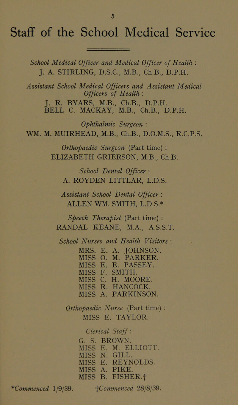 Staff of the School Medical Service School Medical Officer and Medical Officer of Health : J. A. STIRLING, D.S.C., M.B., Ch.B., D.P.H. Assistant School Medical Officers and Assistant Medical Officers of Health : J. R. BYARS, M.B., Ch.B., D.P.H. BELL C. MACKAY, M.B., Ch.B., D.P.H. Ophthalmic Surgeon : WM. M. MUIRHEAD, M.B., Ch.B., D.O.M.S., R.C.P.S. Orthopaedic Surgeon (Part time) : ELIZABETH GRIERSON, M.B., Ch.B. School Dental Officer : A. ROYDEN LITTLAR, L.D.S. Assistant School Dental Officer : ALLEN WM. SMITH, L.D.S.* Speech Therapist (Part time) : RANDAL KEANE, M.A., A.S.S.T. School Nurses and Health Visitors : MRS. E. A. JOHNSON. MISS O. M. PARKER. MISS E. E. PASSEY. MISS F. SMITH. MISS C. H. MOORE. MISS R. HANCOCK. MISS A. PARKINSON. Orthopaedic Nurse (Part time) ; MISS E. TAYLOR. Clerical Staff : G. S. BROWN. MISS E. M. ELLIOTT. MISS N. GILL. MISS E. REYNOLDS. MISS A. PIKE. MISS B. FISHER.t ■^Commenced 28/8/39. ^Commenced 1/9/39.