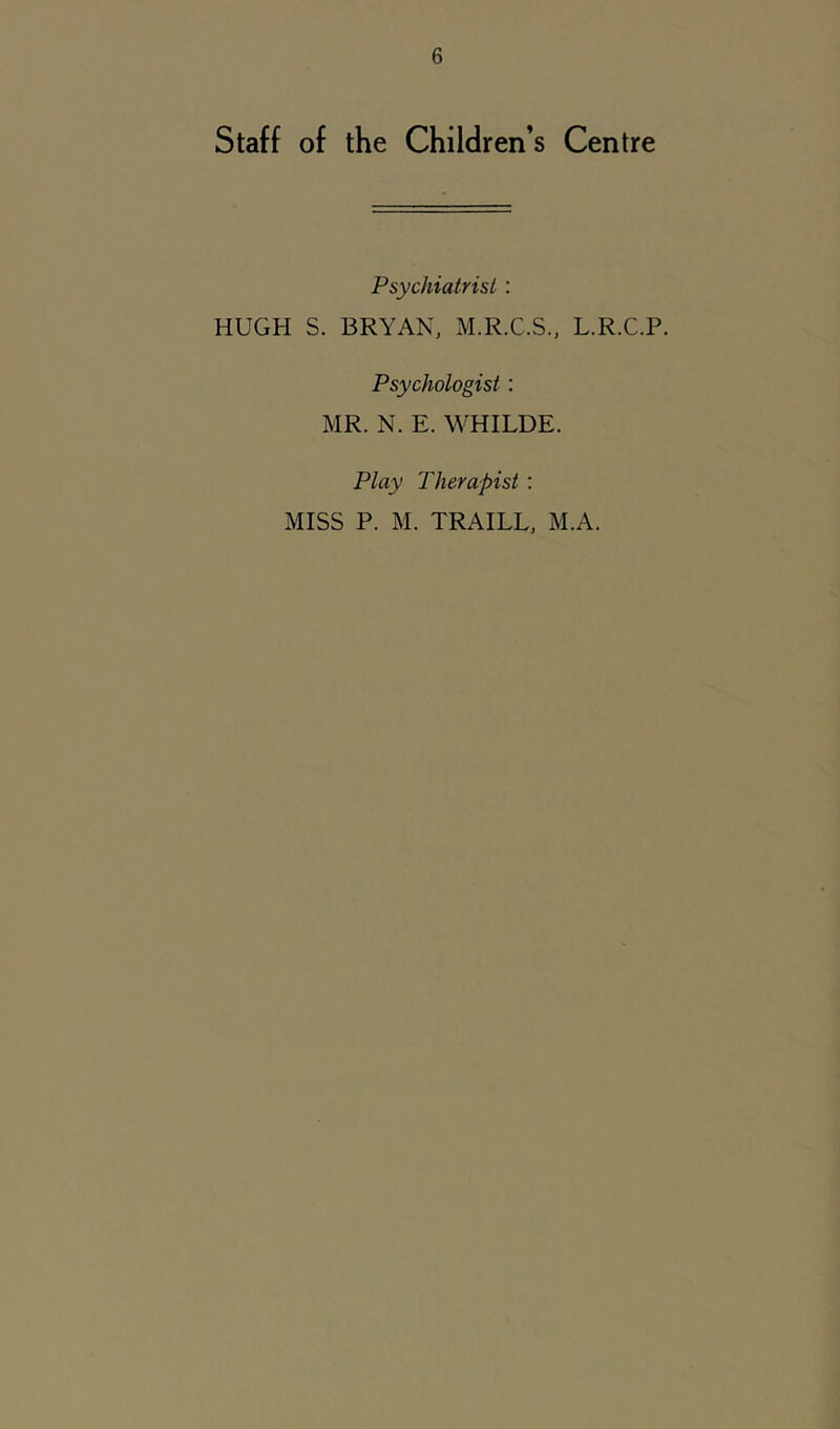 Staff of the Children’s Centre Psychiatrist : HUGH S. BRYAN, M.R.C.S., L.R.C.P. Psychologist; MR. N. E. WHILDE. Play Therapist: MISS P. M. TRAILL, M.A.