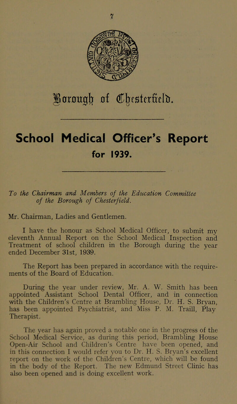 ^orougjj of Ci^fstcrficlb. School Medical Officer’s Report for 1939. To the Chairman and Members of the Education Committee of the Borough of Chesterfield. Mr. Chairman, Ladies and Gentlemen. I have the honour as School Medical Officer, to submit my eleventh Annual Report on the School Medical Inspection and Treatment of school children in the Borough during the year ended December 31st, 1939. The Report has been prepared in accordance with the require- ments of the Board of Education. During the year under review, Mr. A. W. Smith has been appointed Assistant School Dental Officer, and in connection with the Children’s Centre at Brambling House, Dr. H. S. Bryan, has been appointed Psychiatrist, and Miss P. M. Traill, Play Therapist. The year has again proved a notable one in the progress of the School Medical Service, as during this period, Brambling House Open-Air School and Children’s Centre have been opened, and in this connection I would refer you to Dr. H. S. Bryan’s excellent report on the work of the Children’s Centre, which will be found in the body of the Report. The new Edmund Street Clinic has also been opened and is doing excellent work.