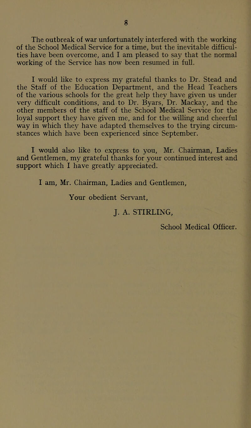 The outbreak of war unfortunately interfered with the working of the School Medical Service for a time, but the inevitable difficul- ties have been overcome, and I am pleased to say that the normal working of the Service has now been resumed in full. I would like to express my grateful thanks to Dr. Stead and the Staff of the Education Department, and the Head Teachers of the various schools for the great help they have given us under very difficult conditions, and to Dr. Byars, Dr. Mackay, and the other members of the staff of the School Medical Service for the loyal support they have given me, and for the wilUng and cheerful way in which they have adapted themselves to the trying circum- stances which have been experienced since September. I would also like to express to you, Mr. Chairman, Ladies and Gentlemen, my grateful thanks for your continued interest and support which I have greatly appreciated. I am, Mr. Chairman, Ladies and Gentlemen, Your obedient Servant, J. A. STIRLING, School Medical Officer.