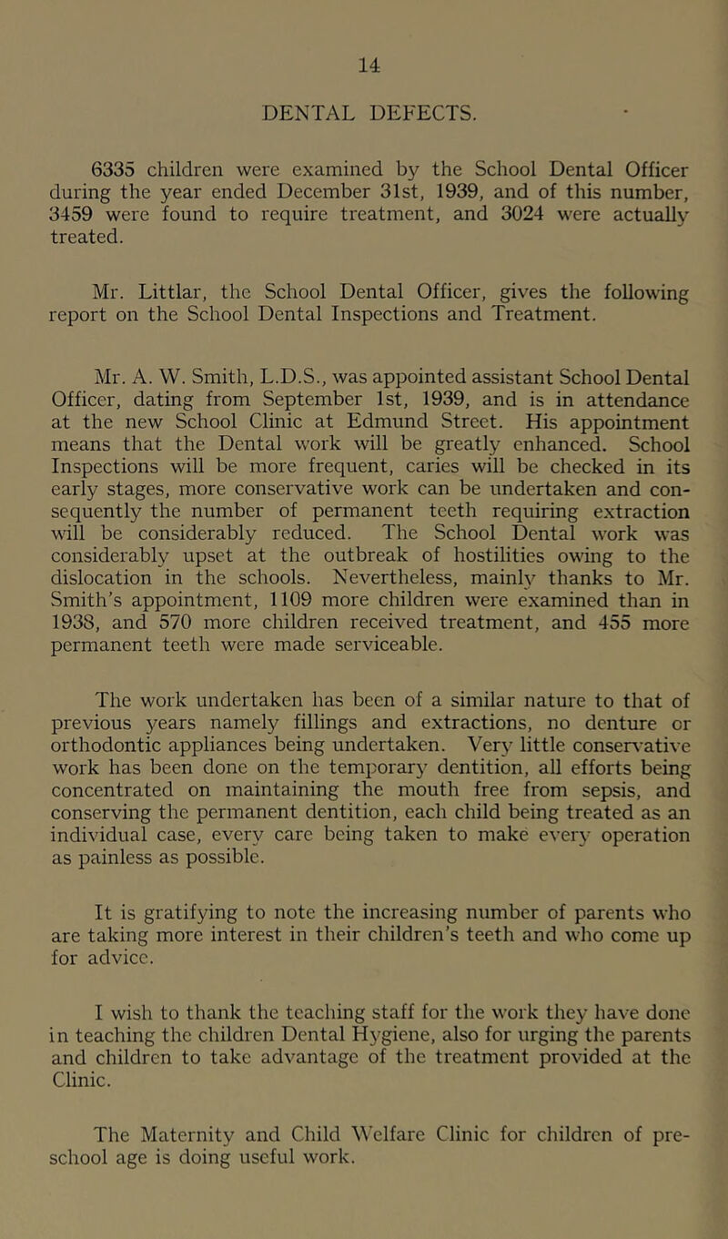 DENTAL DEFECTS. 6335 children were examined by the School Dental Officer during the year ended December 31st, 1939, and of this number, 3459 were found to require treatment, and 3024 were actually treated. Mr. Littlar, the School Dental Officer, gives the following report on the School Dental Inspections and Treatment. Mr. A. W. Smith, L.D.S., was appointed assistant School Dental Officer, dating from September 1st, 1939, and is in attendance at the new School Clinic at Edmund Street. His appointment means that the Dental work will be greatly enhanced. School Inspections will be more frequent, caries will be checked in its early stages, more conservative work can be undertaken and con- sequently the number of permanent teeth requiring extraction will be considerably reduced. The School Dental work was considerably upset at the outbreak of hostilities owing to the dislocation in the schools. Nevertheless, mainty thanks to Mr. Smith’s appointment, 1109 more children were examined than in 1938, and 570 more children received treatment, and 455 more permanent teeth were made serviceable. The work undertaken has been of a similar nature to that of previous years namely fillings and extractions, no denture or orthodontic appliances being undertaken. Very little conservative work has been done on the temporary dentition, all efforts being concentrated on maintaining the mouth free from sepsis, and conserving the permanent dentition, each child being treated as an individual case, every care being taken to make every operation as painless as possible. It is gratifying to note the increasing number of parents who are taking more interest in their children’s teeth and who come up for advice. I wish to thank the teaching staff for the work they have done in teaching the children Dental Hygiene, also for urging the parents and children to take advantage of the treatment provided at the Clinic. The Maternity and Child Welfare Clinic for children of pre- school age is doing useful work.