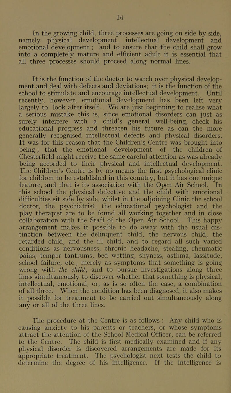 In the growing child, three processes are going on side by side, namely physical development, intellectual development and emotional development ; and to ensure that the child shall grow into a completely mature and efficient adult it is essential that all three processes should proceed along normal lines. It is the function of the doctor to watch over physical develop- ment and deal with defects and deviations; it is the function of the school to stimulate and encourage intellectual development. Until recently, however, emotional development has been left very largely to look after itself. We are just beginning to realise what a serious mistake this is, since emotional disorders can just as surely interfere with a child’s general well-being, check his educational progress and threaten his future as can the more generally recognised intellectual defects and physical disorders. It was for this reason that the Children’s Centre was brought into being; that the emotional development of the children of Chesterfield might receive the same careful attention as was already being accorded to their phj^sical and intellectual development. The Children’s Centre is by no means the first psychological clinic for children to be established in this country, but it has one uniqne feature, and that is its association with the Open Air School. In this school the physical defective and the child with emotional difficulties sit side by side, whilst in the adjoining Clinic the school doctor, the psychiatrist, the educational psj^chologist and the play therapist are to be found all working together and in close collaboration with the Staff of the Open Air School. This happy arrangement makes it possible to do away with the usual dis- tinction between the delinquent child, the nervous child, the retarded child, and the ill child, and to regard all such varied conditions as nervousness, chronic headache, stealing, rheumatic pains, temper tantrums, bed wetting, shyness, asthma, lassitude, school failure, etc., merely as symptoms that something is going wrong with the child, and to pursue investigations along three lines simultaneously to discover whether that something is physical, intellectual, emotional, or, as is so often the case, a combination of all three. When the condition has been diagnosed, it also makes it possible for treatment to be carried out simultaneously along any or all of the three lines. The procedure at the Centre is as follows : Any child who is causing anxiety to his parents or teachers, or whose symptoms attract the attention of the School Medical Officer, can be referred to the Centre. The child is first medically e.xamincd and if any physical disorder is discovered arrangements are made for its appropriate treatment. The psychologist next tests the child to determine the degree of his intelligence. If the intelligence is