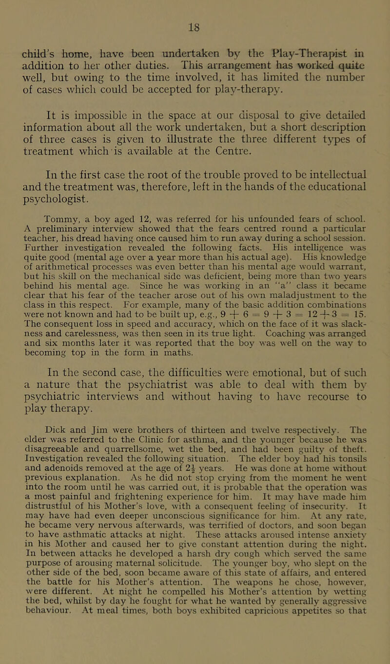 child’s home, have been undertaken by the Play-Therapist in addition to her other duties. This arrangement has worked quite well, but owing to the time involved, it has limited tlie number of cases which could be accepted for play-therapy. It is impossible in the space at our disposal to give detailed information about all the work undertaken, but a short description of three cases is given to illustrate the three different types of treatment which is available at the Centre. In the first case the root of the trouble proved to be intellectual and the treatment was, therefore, left in the hands of the educational psychologist. Tommy, a boy aged 12, was referred for his unfounded fears of school. A prehminary interview showed that the fears centred round a particular teacher. Iris dread having once caused him to run away during a school session. Further investigation revealed the following facts. His inteUigence was quite good (mental age over a year more than his actual age). His knowledge of arithmetical processes was even better than his mental age would warrant, but his skill on the mechanical side was deficient, being more than two years beliind his mental age. Since he was working in an a” class it became clear that his fear of the teacher arose out of his own maladjustment to the class in this respect. For example, many of the basic addition combinations were not known and had to be built up, e.g., 9 + 6 = 9 3 = 12 3 = 15. The consequent loss in speed and accuracy, which on the lace of it was slack- ness and carelessness, was then seen in its true hght. Coaching was arranged and six months later it was reported that the boy was well on the way to becoming top in the form in maths. In the second case, the difficulties were emotional, but of such a nature that the psychiatrist was able to deal with them by psychiatric interviews and without having to have recourse to play therapje Dick and Jim were brothers of tliirteen and twelve respectively. The elder was referred to the Clinic for asthma, and the younger because he was disagreeable and quarrellsome, wet the bed, and had been guilty of theft. Investigation revealed the following situation. The elder boy had his tonsils and adenoids removed at the age of 21 years. He was done at home without previous explanation. As he did not stop crying from the moment he went into the room until he was carried out, it is probable that the operation was a most painful and frightening experience for him. It may have made him distrustful of his Mother’s love, with a consequent feeling of insecuritj’-. It may have had even deeper unconscious significance for him. At any rate, he became very nervous afterwards, was terrified of doctors, and soon began to have asthmatic attacks at night. These attacks aroused intense anxiety in his Mother and caused her to give constant attention during the night. In between attacks he developed a harsh drj’- cough which served the same purpose of arousing maternal solicitude. The younger boy, who slept on the other side of the bed, soon became aware of this state of affairs, and entered the battle for his Mother’s attention. The weapons he chose, however, were different. At night he compelled his Mother’s attention by wetting the bed, whilst by day he fought for what he wanted by generally aggressive behaviour. At meal times, both boys exhibited capricious appetites so that