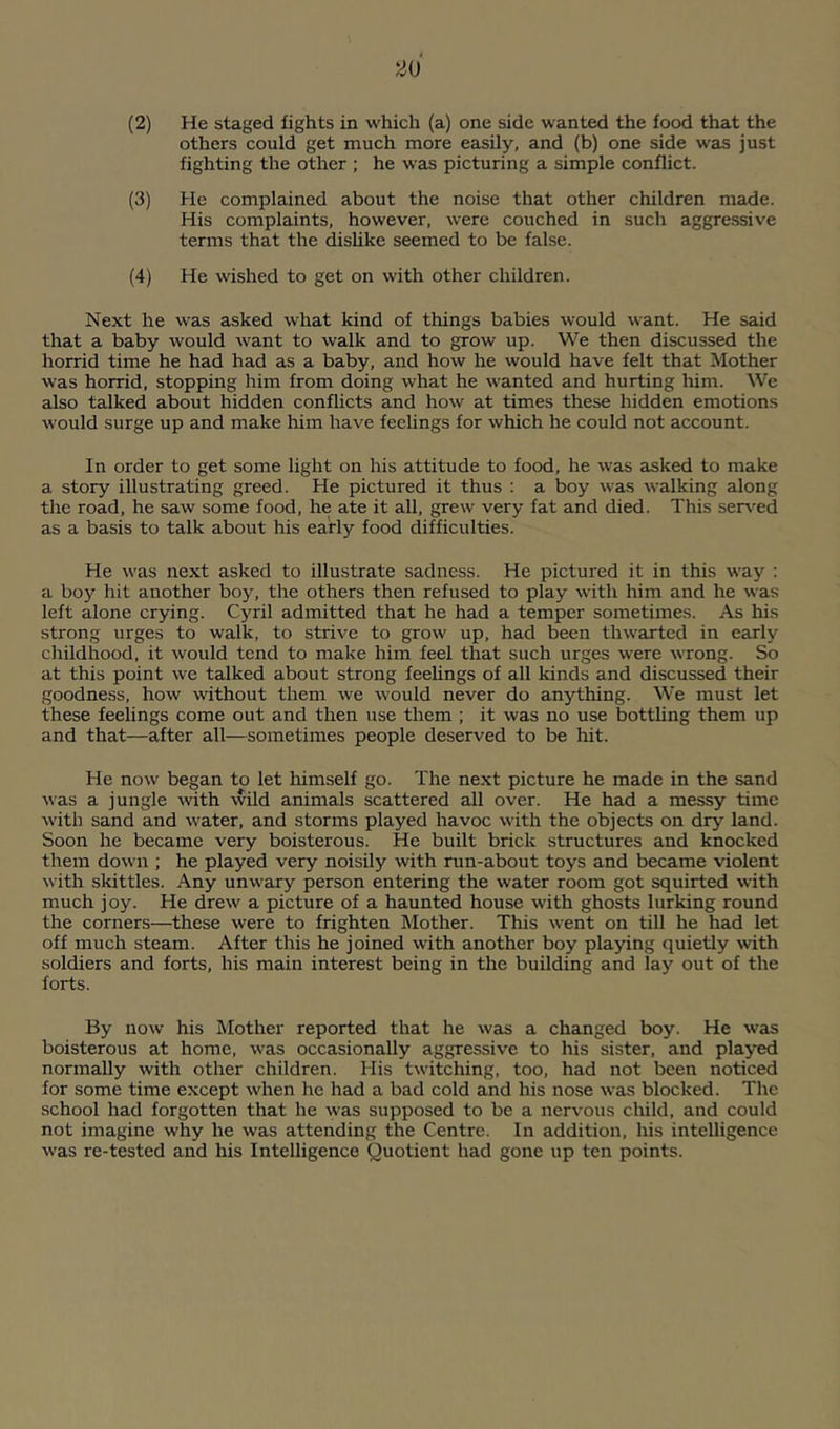 (2) He staged fights in which (a) one side wanted the food that the others could get much more easily, and (b) one side was just fighting the other ; he was picturing a simple conflict. (3) He complained about the noise that other children made. His complaints, however, were couched in such aggre.ssive terms that the dishke seemed to be false. (4) He wished to get on with other children. Next he was asked what kind of things babies would want. He said that a baby would want to walk and to grow up. We then discussed the horrid time he had had as a baby, and how he would have felt that Mother was horrid, stopping him from doing what he wanted and hurting him. We also talked about hidden conflicts and how at times these hidden emotions would surge up and make him have feehngs for which he could not account. In order to get some light on his attitude to food, he was asked to make a story illustrating greed. He pictured it thus ; a boy was walking along the road, he saw some food, he ate it all, grew very fat and died. This ser^-^ed as a basis to talk about his early food difficulties. He was next asked to illustrate sadness. He pictui'ed it in this way : a boy hit another boy, the others then refused to play with him and he was left alone crying. Cyril admitted that he had a temper sometimes. As his strong urges to walk, to strive to grow up, had been thwarted in early childhood, it would tend to make him feel that such urges were wrong. So at this point we talked about strong feehngs of all kinds and discussed their goodness, how without them we would never do anything. We must let these feelings come out and then use them ; it was no use botthng them up and that—after all—sometimes people deserved to be hit. He now began to let himself go. The next picture he made in the sand was a jungle -with wild animals scattered all over. He had a messy time with sand and water, and storms played havoc with the objects on dry land. Soon he became very boisterous. He built brick structures and knocked them down ; he played very noisily with run-about toys and became violent with skittles. Any unwary person entering the water room got squirted with much joy. He drew a picture of a haunted house with ghosts lurking round the corners—these were to frighten Mother. This went on till he had let off much steam. After this he joined with another boy playing quietly with soldiers and forts, his main interest being in the building and lay out of the forts. By now his Mother reported that he was a changed boy. He was boisterous at home, was occasionally aggressive to his sister, and played normally with other children. His twitching, too, had not been noticed for some time except when he had a bad cold and his nose was blocked. The school had forgotten that he was supposed to be a nervous child, and could not imagine why he was attending the Centre. In addition, his intelligence was re-tested and his Intelligence Quotient had gone up ten points.