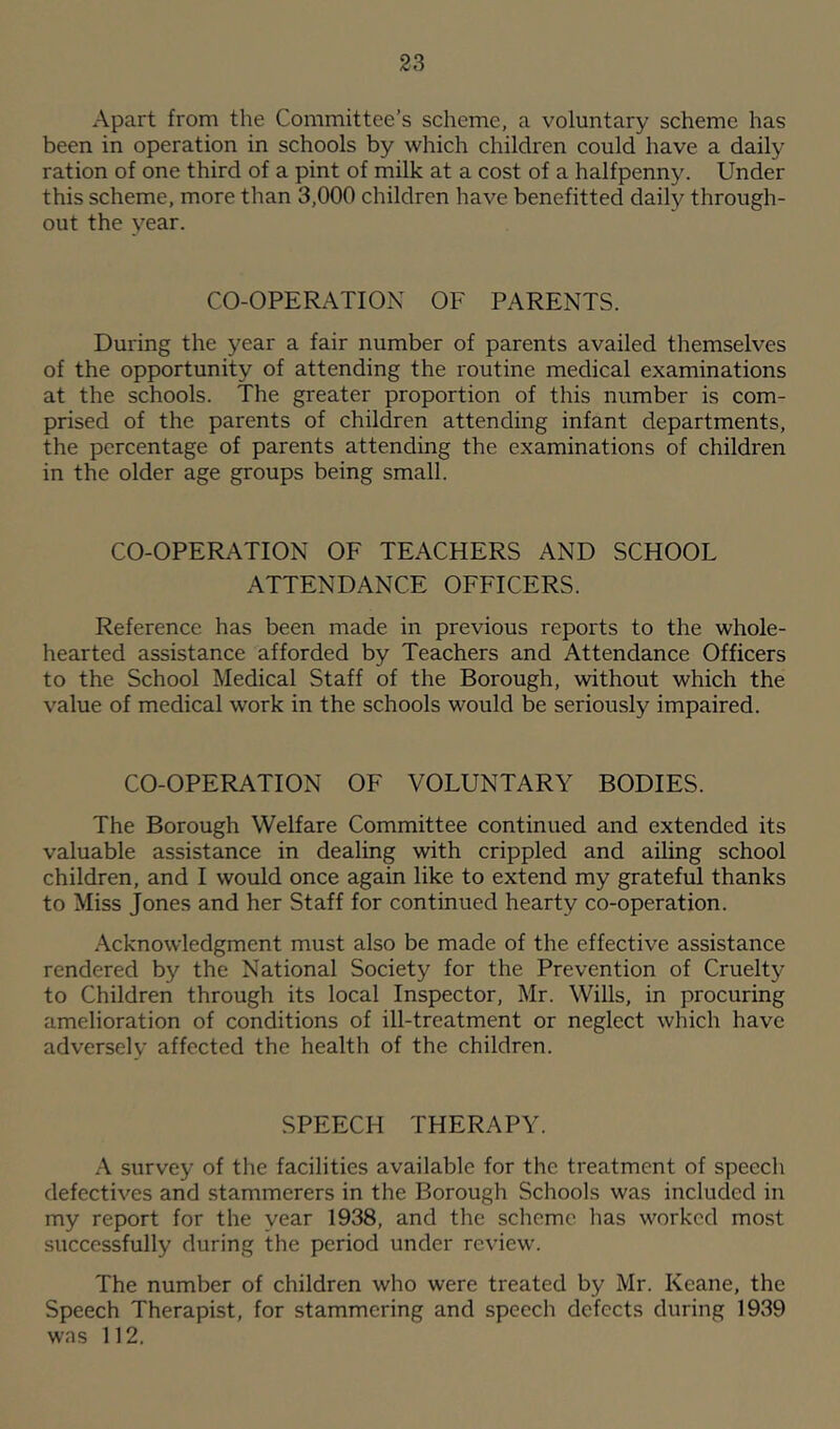 Apart from the Committee’s scheme, a voluntary scheme has been in operation in schools by which children could have a daily ration of one third of a pint of milk at a cost of a halfpenny. Under this scheme, more than 3,000 children have benefitted daily through- out the year. CO-OPERATION OF PARENTS. During the year a fair number of parents availed themselves of the opportunity of attending the routine medical examinations at the schools. The greater proportion of this number is com- prised of the parents of children attending infant departments, the percentage of parents attending the examinations of children in the older age groups being small. CO-OPERATION OF TEACHERS AND SCHOOL ATTENDANCE OFFICERS. Reference has been made in previous reports to the whole- hearted assistance afforded by Teachers and Attendance Officers to the School Medical Staff of the Borough, without which the value of medical work in the schools would be seriously impaired. CO-OPERATION OF VOLUNTARY BODIES. The Borough Welfare Committee continued and extended its valuable assistance in dealing with crippled and ailing school children, and I would once again like to extend my gratef^ thanks to Miss Jones and her Staff for continued hearty co-operation. Acknowledgment must also be made of the effective assistance rendered by the National Society for the Prevention of Cruelty to Children through its local Inspector, Mr. Wills, in procuring amelioration of conditions of ill-treatment or neglect which have adversely affected the health of the children. SPEECH THERAPY. A survey of the facilities available for the treatment of speech defectives and stammerers in the Borough Schools was included in my report for the year 1938, and the scheme has worked most successfully during the period under review. The number of children who were treated by Mr. Keane, the Speech Therapist, for stammering and speech defects during 1939 was 112.