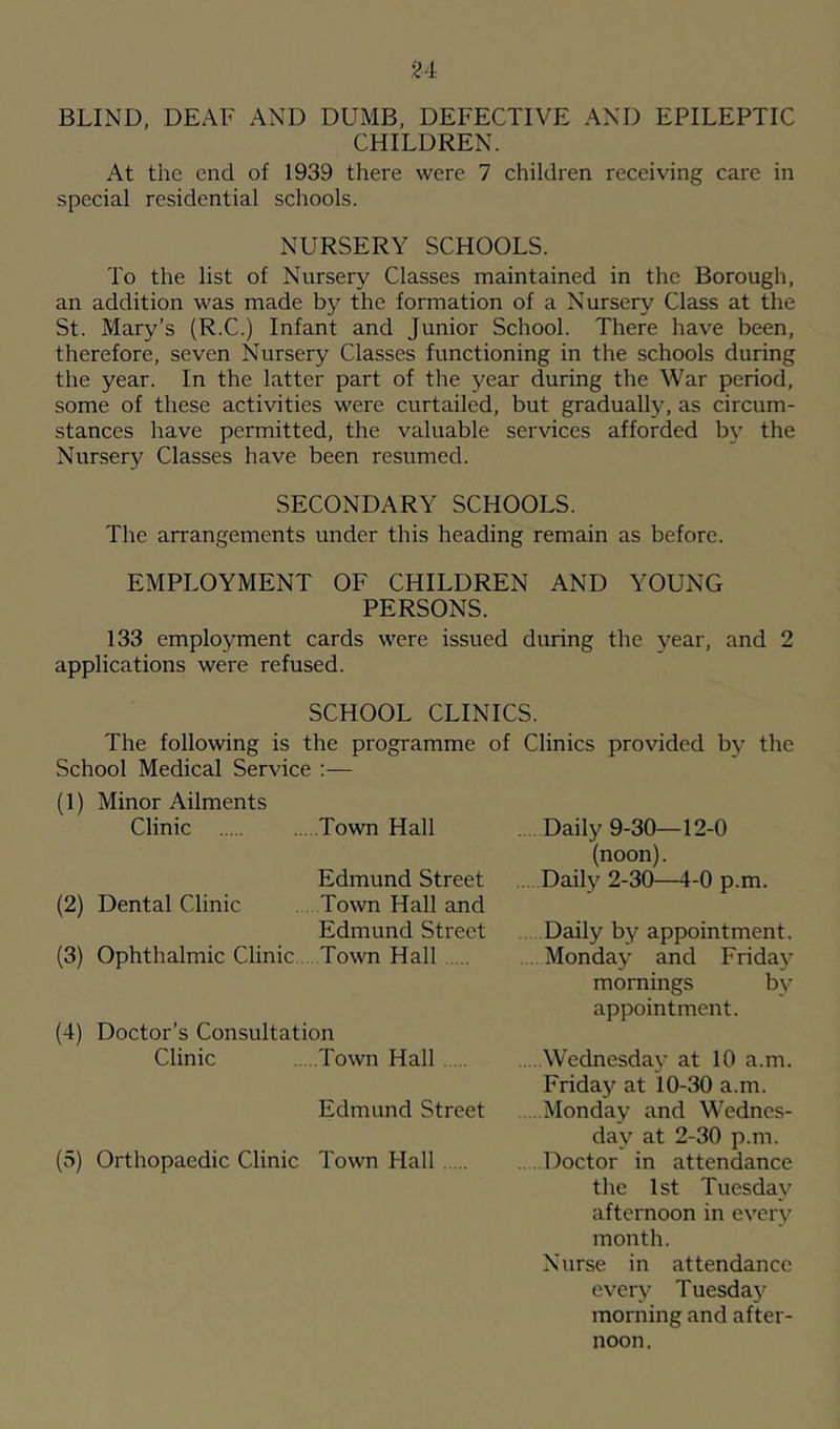 BLIND, DEAF AND DUMB, DEFECTIVE AND EPILEPTIC CHILDREN. At the end of 1939 there were 7 children receiving care in special residential schools. NURSERY SCHOOLS. To the list of Nursery Classes maintained in the Borough, an addition was made by the formation of a Nursery Class at the St. Mary’s (R.C.) Infant and Junior School. There have been, therefore, seven Nursery Classes functioning in the schools during the year. In the latter part of the year during the War period, some of these activities were curtailed, but gradually, as circum- stances have permitted, the valuable services afforded b\' the Nursery Classes have been resumed. SECONDARY SCHOOLS. The arrangements under this heading remain as before. EMPLOYMENT OF CHILDREN AND YOUNG PERSONS. 133 employment cards were issued during the year, and 2 applications were refused. SCHOOL CLINICS. The following is the programme of Clinics provided by the School Medical Service :— (1) Minor Ailments Clinic Town Hall Edmund Street (2) Dental Clinic . Town Hall and Edmund Street (3) Ophthalmic Clinic Town Hall (4) Doctor’s Consultation Clinic Town Hall Edmund Street (5) Orthopaedic Clinic Town Hall Daily 9-30—12-0 (noon). Daily 2-30—4-0 p.m. Daily by appointment. . Monday and Frida}' mornings by appointment. . ..Wednesday at 10 a.m. Friday at 10-30 a.m. Monday and Wednes- day at 2-30 p.m. . ..Doctor in attendance the 1st Tuesday afternoon in every month. Nurse in attendance every Tuesday morning and after- noon.