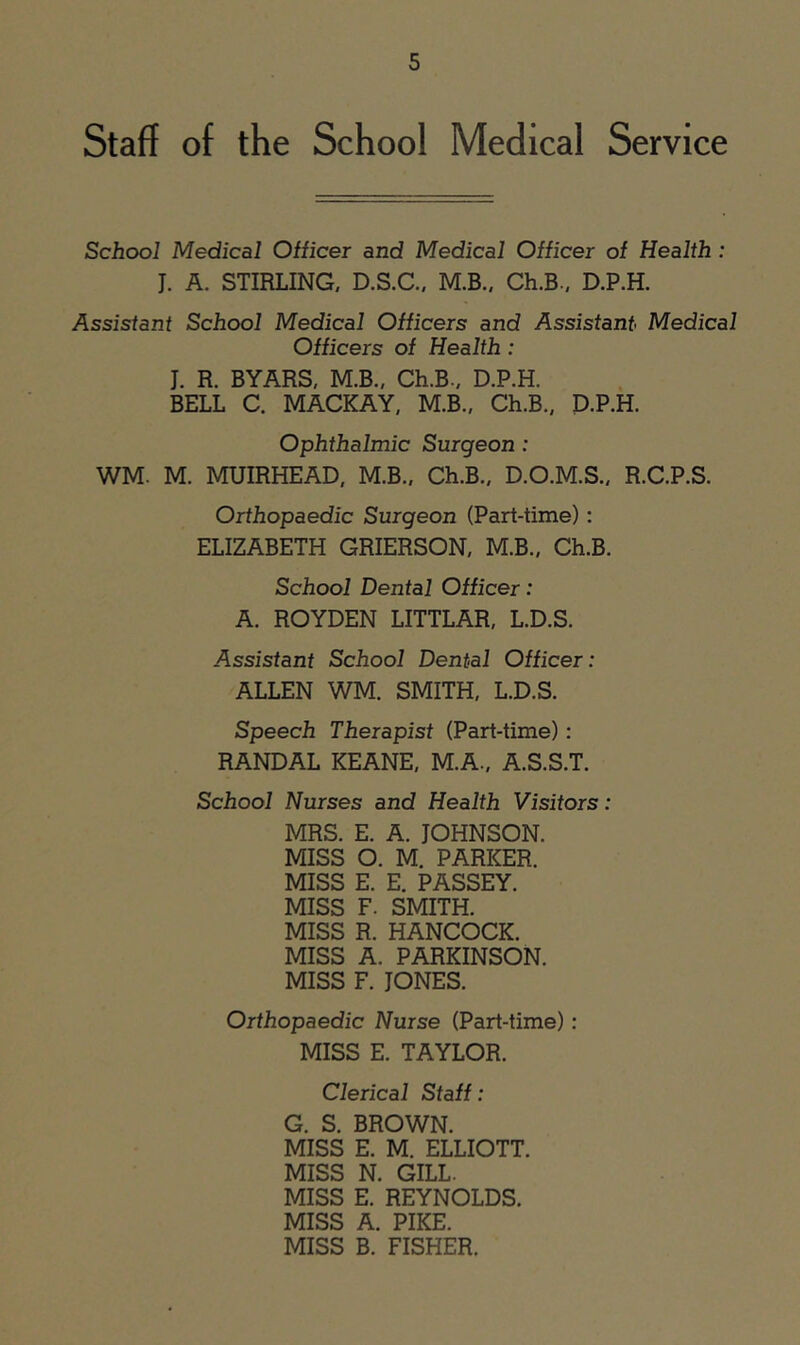 Staff of the School Medical Service School Medical Officer and Medical Officer of Health: J. A. STIRLING, D.S.C.. M.B., Ch.B., D.P.H. Assistant School Medical Officers and Assistant Medical Officers of Health: J. R. BYARS, M.B., Ch.B., D.P.H. BELL C. MACKAY, M.B., Ch.B., D.P.H. Ophthalmic Surgeon: WM. M. MUIRHEAD, M.B., Ch.B., D.O.M.S., R.C.P.S. Orthopaedic Surgeon (Part-time): ELIZABETH GRIERSON, M.B., Ch.B. School Dental Officer: A. ROYDEN LITTLAR, L.D.S. Assistant School Dental Officer: ALLEN WM. SMITH, L.D.S. Speech Therapist (Part-time): RANDAL KEANE, M.A., A.S.S.T. School Nurses and Health Visitors: MRS. E. A. JOHNSON. MISS O. M. PARKER. MISS E. E. PASSEY. MISS F. SMITH. MISS R. HANCOCK. MISS A. PARKINSON. MISS F. JONES. Orthopaedic Nurse (Part-time) : MISS E. TAYLOR. Clerical Staff: G. S. BROWN. MISS E. M. ELLIOTT. MISS N. GILL. MISS E. REYNOLDS. MISS A. PIKE. MISS B. FISHER.