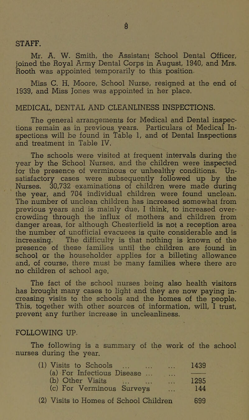 STAFF. Mr. A. W. Smith, the Assistant School Dental Officer, joined the Royal Army Dental Corps in August, 1940, and Mrs. Rooth was appointed temporarily to this position. Miss C. H. Moore, School Nurse, resigned at the end of 1939, and Miss Jones was appointed in her place. MEDICAL, DENTAL AND CLEANLINESS INSPECTIONS. The general arrangements for Medical and Dental inspec- tions remain as in previous years. Particulars of Medical In- spections will be found in Table L and of Dental Inspections and treatment in Table IV. The schools were visited at frequent intervals during the year by the School Nurses, and the children were inspected for the presence of verminous or unhealthy conditions. Un- satisfactory cases were subsequently followed up by the Nurses. 30,732 examinations of children were made during the year, and 704 individual children were found unclean. The number of unclean children has increased somewhat from previous years and is mainly due, I think, to increased over- crowding through the influx of mothers and children from danger areas, for although Chesterfield is not a reception area the number of unofficial evacuees is quite considerable and is increasing. The difficulty is that nothing is known of the presence of these families until the children are found in school or the householder applies for a billeting allowance and, of course, there must be many families where there are no children of school age. The fact of the school nurses being also health visitors has brought many cases to light and they are now paying in- creasing visits to the schools and the homes of the people. This, together with other sources of information, will, I trust, prevent any further increase in uncleanliness. FOLLOWING UP. The following is a summary of the work of the school nurses during the year. (1) Visits to Schools ... ... ... 1439 (a) For Infectious Disease ... ... (b) Other Visits ... ... ... 1295 (c) For Verminous Surveys ... 144 (2) Visits to Homes of School Children 699