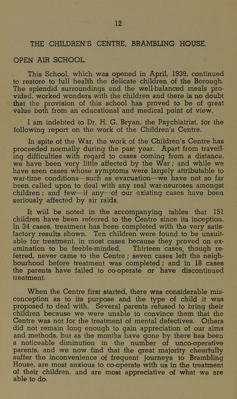 THE CHILDREN'S CENTRE, BRAMBLING HOUSE. OPEN AIR SCHOOL. This School, which was opened in April, 1939, continued to restore to full health the delicate children of the Borough. The splendid surroundings and the well-balanced meals pro- vided, worked wonders with the children and there is no doubt that the provision of this school has proved to be of great value both from an educational and medical point of view. I am indebted to Dr. H. G. Bryan, the Psychiatrist, for the following report on the work of the Children's Centre. In spite of the War, the work of the Children's Centre has proceeded normally during the past year. Apart from travell- ing difficulties with regard to cases coming from a distance, we have been very little affected by the War; and while we have seen cases whose symptoms were largely attributable to war-time conditions—such as evacuation—we have not so far been called upon to deal with any real war-neuroses amongst children; and few—if any—of our existing cases have been seriously affected by air raids. It will be noted in the accompanying tables that 151 children have been referred to the Centre since its inception. In 34 cases, treatment has been completed with the very satis- factory results shown. Ten children were found to be unsuit- able for treatment, in most cases because they proved on ex- amination to be feeble-minded. Thirteen cases, though re- ferred, never came to the Centre ; seven cases left the neigh- bourhood before treatment was completed ; and in 18 cases the parents have failed to co-operate or have discontinued treatment. When the Centre first started, there was considerable mis- conception as to its purpose and the type of child it was proposed to deal with. Several parents refused to bring their children because we were unable to convince them that the Centre was not for the treatment of mental defectives. Others did not remain long enough to gain appreciation of our aims and methods, but as the months have gone by there has been a noticeable diminution in the number of unco-operative parents, and we now find that the great majority cheerfully suffer the inconvenience of frequent journeys to Brambling House, are most anxious to co-operate with us in the treatment of their children, and are most appreciative of what we are able to do.