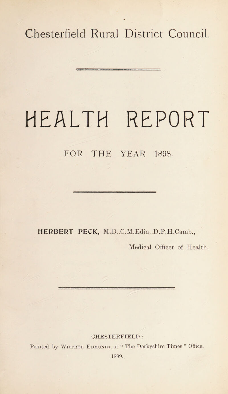 Chesterfield Rural District Council. HEALTH REPORT FOR THE YEAR 1898. HERBERT PECK, M.B.,C.M.Edin.,D.P.H.Camb., Medical Officer of Health. CHESTERFIELD : Printed by Wilfred Edmunds, at “ The Derbyshire Times ” Office.