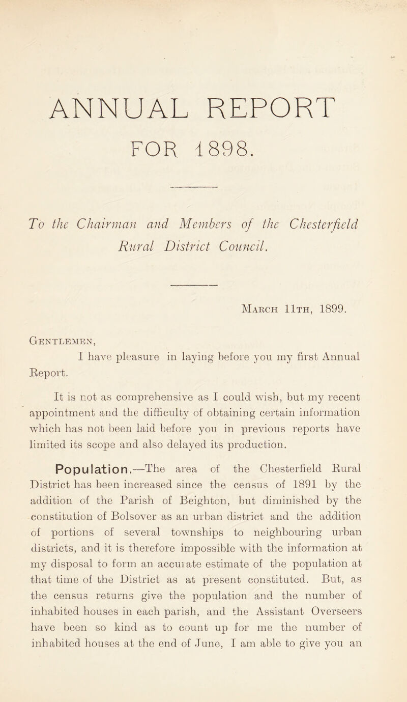 ANNUAL REPORT FOR 1898. To the Chairman and Members of the Chesterfield Rural District Council. March 11th, 1899. Gentlemen, I have pleasure in laying before you my first Annual Beport. It is not as comprehensive as I could wish, but my recent appointment and the difficulty of obtaining certain information which has not been laid before you in previous reports have limited its scope and also delayed its production. Population.—The area of the Chesterfield Bural District has been increased since the census of 1891 by the addition of the Parish of Beighton, but diminished by the constitution of Bolsover as an urban district and the addition of portions of several townships to neighbouring urban districts, and it is therefore impossible with the information at my disposal to form an accuiate estimate of the population at that time of the District as at present constituted. But, as the census returns give the population and the number of inhabited houses in each parish, and the Assistant Overseers have been so kind as to count up for me the number of