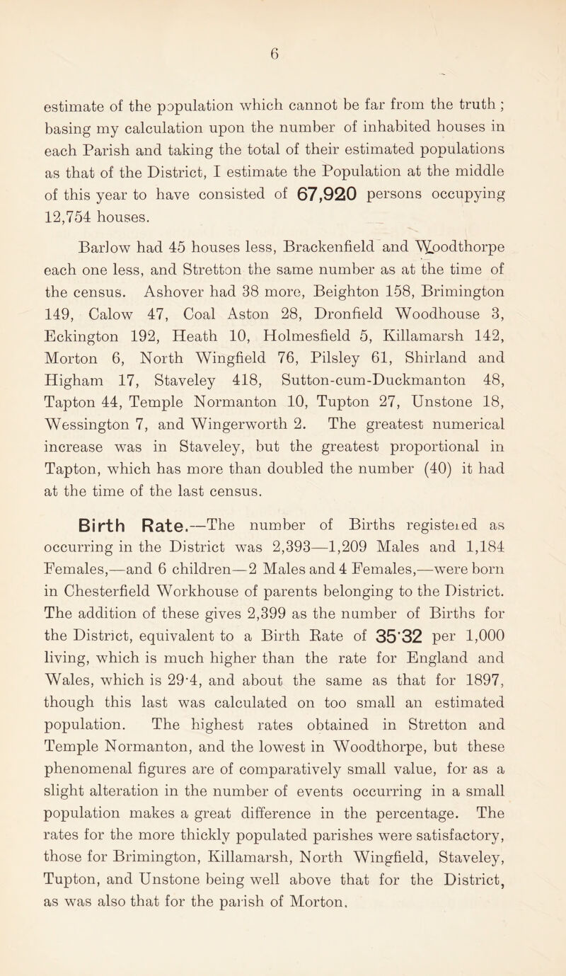 estimate of the population which cannot be far from the truth; basing my calculation upon the number of inhabited houses in each Parish and taking the total of their estimated populations as that of the District, I estimate the Population at the middle of this year to have consisted of 67,920 persons occupying 12,754 houses. Barlow had 45 houses less, Brackenfield and Wpodthorpe each one less, and Stretton the same number as at the time of the census. Ashover had 38 more, Beighton 158, Brimington 149, Calow 47, Coal Aston 28, Dronfield Woodhouse 3, Eckington 192, Heath 10, Holmesfield 5, Killamarsh 142, Morton 6, North Wingfield 76, Pilsley 61, Shirland and Higham 17, Staveley 418, Sutton-cum-Duckmanton 48, Tapton 44, Temple Normanton 10, Tupton 27, Unstone 18, Wessington 7, and Wingerworth 2. The greatest numerical increase was in Staveley, but the greatest proportional in Tapton, which has more than doubled the number (40) it had at the time of the last census. Birth Rate.- —The number of Births registered as occurring in the District was 2,393—1,209 Males and 1,184 Females,—and 6 children—2 Males and 4 Females,—were born in Chesterfield Workhouse of parents belonging to the District. The addition of these gives 2,399 as the number of Births for the District, equivalent to a Birth Bate of 35'32 per 1,000 living, which is much higher than the rate for England and Wales, which is 29’4, and about the same as that for 1897, though this last was calculated on too small an estimated population. The highest rates obtained in Stretton and Temple Normanton, and the lowest in Woodthorpe, but these phenomenal figures are of comparatively small value, for as a slight alteration in the number of events occurring in a small population makes a great difference in the percentage. The rates for the more thickly populated parishes were satisfactory, those for Brimington, Killamarsh, North Wingfield, Staveley, Tupton, and Unstone being well above that for the District, as was also that for the parish of Morton.