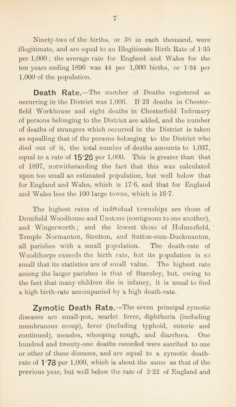 illegitimate, and are equal to an Illegitimate Birth Bate of D35 per 1,000 ; the average rate for England and Wales for the ten years ending 1896 was 44 per 1,000 births, or l-34 per 1,000 of the population. Death Rate .—The number of Deaths registered as occurring in the District was 1,006. If 23 deaths in Chester- field Workhouse and eight deaths in Chesterfield Infirmary of persons belonging to the District are added, and the number of deaths of strangers which occurred in the District is taken as equalling that of the persons belonging to the District who died out of it, the total number of deaths amounts to 1,037, equal to a rate of 15‘23 per 1,000. This is greater than that of 1897, notwithstanding the fact that this was calculated upon too small an estimated population, but well below that for England and Wales, which is 17■ 6, and that for England and Wales less the 100 large towns, which is 16'7. The highest rates of individual townships are those of Dronfield Woodhouse and Unstone (contiguous to one another), and Wingerworth; and the lowest those of Holmesfield, Temple Normanton, Stretton, and Sutton-cum-Duckmanton, all parishes with a small population. The death-rate of Woodthorpe exceeds the birth rate, but its population is so small that its statistics are of small value. The highest rate among the larger parishes is that of Staveley, but, owing to the fact that many children die in infancy, it is usual to find a high birth-rate accompanied by a high death-rate. Zymotic Death Rate.—The seven principal zymotic diseases are small-pox, scarlet fever, diphtheria (including membranous croup), fever (including typhoid, enteric and continued), measles, whooping cough, and diarrhoea. One hundred and twenty-one deaths recorded were ascribed to one or other of these diseases, and are equal to a zymotic death- rate of 178 per 1,000, which is about the same as that of the previous year, but well below the rate of 2-22 of England and