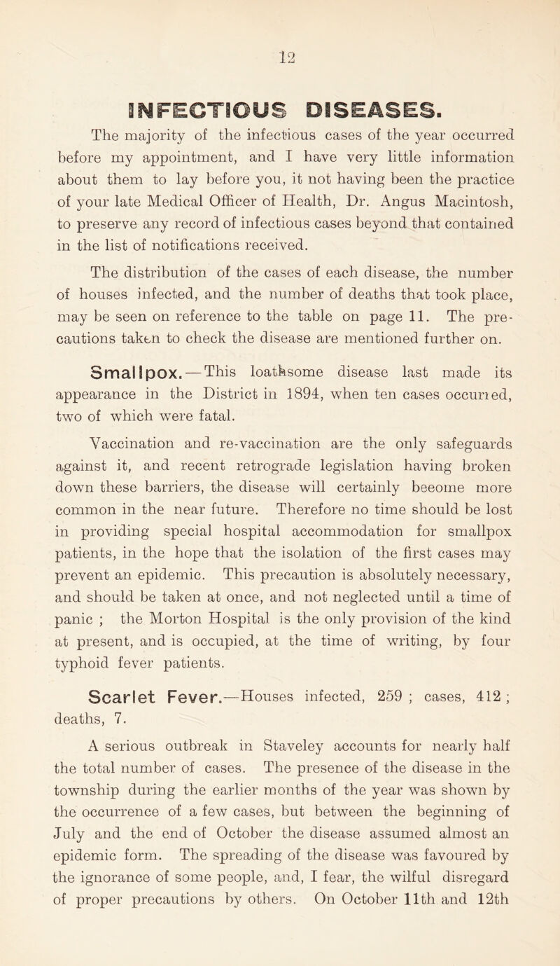 INFECTIOUS DISEASES. The majority of the infectious cases of the year occurred before my appointment, and I have very little information about them to lay before you, it not having been the practice of your late Medical Officer of Health, Dr. Angus Macintosh, to preserve any record of infectious cases beyond that contained in the list of notifications received. The distribution of the cases of each disease, the number of houses infected, and the number of deaths that took place, may be seen on reference to the table on page 11. The pre- cautions taken to check the disease are mentioned further on. Smallpox. — This loathsome disease last made its appearance in the District in 1894, when ten cases occuned, two of which were fatal. Vaccination and re-vaccination are the only safeguards against it, and recent retrograde legislation having broken down these barriers, the disease will certainly beeome more common in the near future. Therefore no time should be lost in providing special hospital accommodation for smallpox patients, in the hope that the isolation of the first cases may prevent an epidemic. This precaution is absolutely necessary, and should be taken at once, and not neglected until a time of panic ; the Morton Hospital is the only provision of the kind at present, and is occupied, at the time of writing, by four typhoid fever patients. Scarlet Fever.—Houses infected, 259 ; cases, 412 ; deaths, 7. A serious outbreak in Staveley accounts for nearly half the total number of cases. The presence of the disease in the township during the earlier months of the year was shown by the occurrence of a few cases, but between the beginning of July and the end of October the disease assumed almost an epidemic form. The spreading of the disease was favoured by the ignorance of some people, and, I fear, the wilful disregard of proper precautions by others. On October 11th and 12th