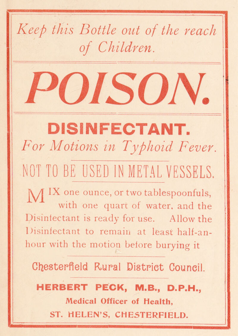 of Children. poison: DISINFECTANT. For Motions in Typhoid Fever. NOT TO BE USED IN METALVESSELS. M IX one ounce, or two tablespoonfuls, with one quart of water, and the Disinfectant is ready for use. Allow the Disinfectant to remain at least half-an- hour with the motion before burying it Chesterfield Rural District Council. HERBERT PECK, MLB., D.P.H., Medical Officer of Health, ST. HELEN’S, CHESTERFIELD.