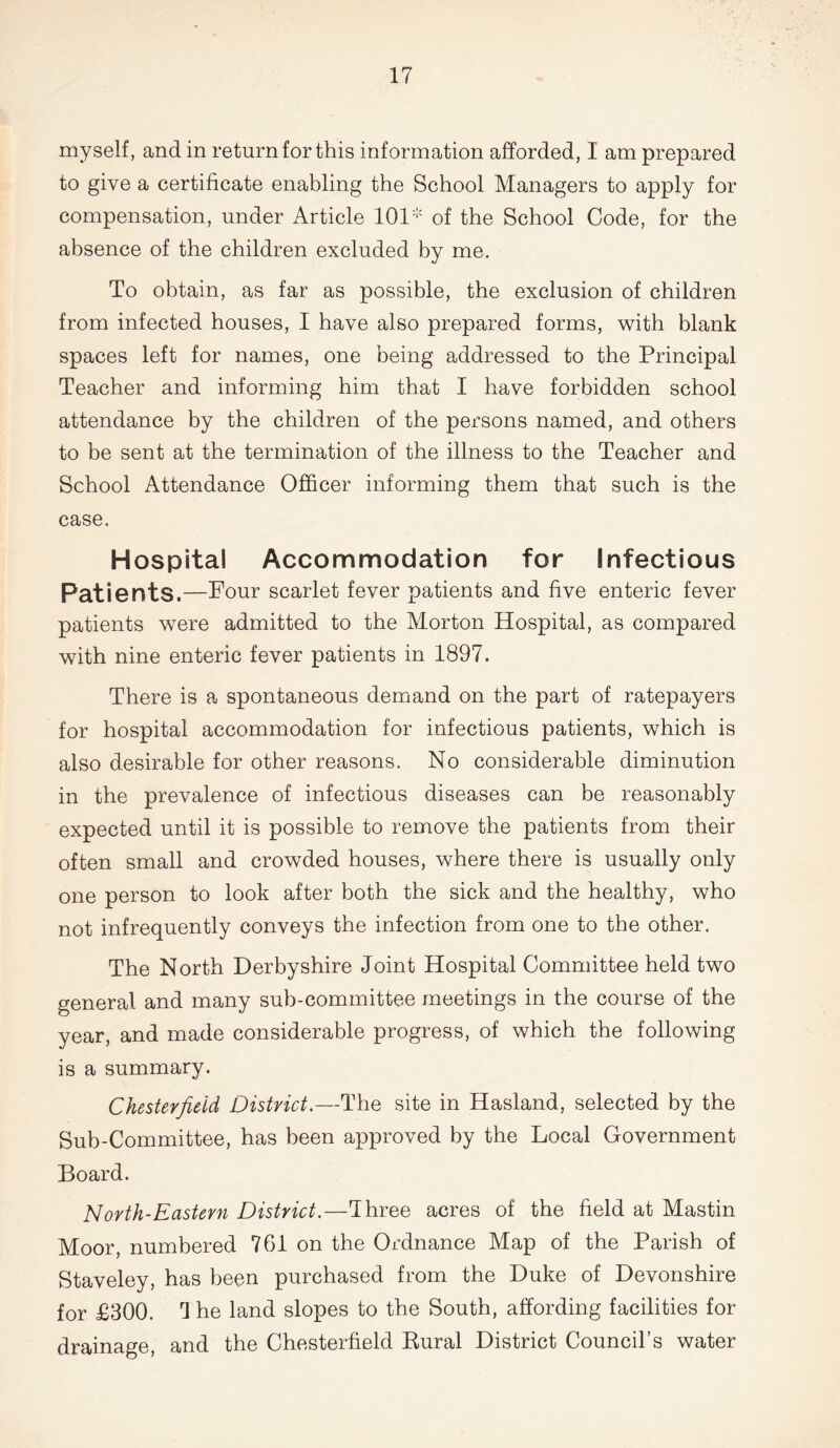 myself, and in return for this information afforded, I am prepared to give a certificate enabling the School Managers to apply for compensation, under Article 101 of the School Code, for the absence of the children excluded by me. To obtain, as far as possible, the exclusion of children from infected houses, I have also prepared forms, with blank spaces left for names, one being addressed to the Principal Teacher and informing him that I have forbidden school attendance by the children of the persons named, and others to be sent at the termination of the illness to the Teacher and School Attendance Officer informing them that such is the case. Hospital Accommodation for Infectious Patients.—Four scarlet fever patients and five enteric fever patients were admitted to the Morton Hospital, as compared with nine enteric fever patients in 1897. There is a spontaneous demand on the part of ratepayers for hospital accommodation for infectious patients, which is also desirable for other reasons. No considerable diminution in the prevalence of infectious diseases can be reasonably expected until it is possible to remove the patients from their often small and crowded houses, where there is usually only one person to look after both the sick and the healthy, who not infrequently conveys the infection from one to the other. The North Derbyshire Joint Hospital Committee held two general and many sub-committee meetings in the course of the year, and made considerable progress, of which the following is a summary. Chesterfield District.—The site in Hasland, selected by the Sub-Committee, has been approved by the Local Government Board. North-Eastern District.—Three acres of the field at Mastin Moor, numbered 761 on the Ordnance Map of the Parish of Staveley, has been purchased from the Duke of Devonshire for £300. 3 he land slopes to the South, affording facilities for drainage, and the Chesterfield Rural District Council’s water