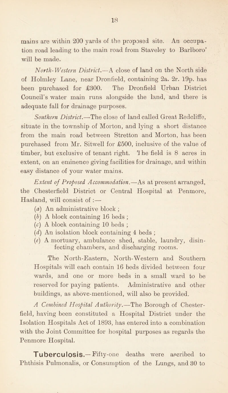 mains are within 200 yards of the proposed site. An occupa- tion road leading to the main road from Staveley to Barlboro’ will be made. North-Western District.—A close of land on the North side of Holmley Lane, near Dronfield, containing 2a. 2r. 19p. has been purchased for £300. The Dronfield Urban District Council’s water main runs alongside the land, and there is adequate fall for drainage purposes. Southern District.—-The close of land called Great Redcliffe, situate in the township of Morton, and lying a short distance from the main road between Stretton and Morton, has been purchased from Mr. Sitwell for £500, inclusive of the value of timber, but exclusive of tenant right. rJ he field is 8 acres in extent, on an eminence giving facilities for drainage, and within easy distance of your water mains. Extent of Proposed Accommodation.—As at present arranged, the Chesterfield District or Central Hospital at Penmore, Hasland, will consist of : — (a) An administrative block ; (b) A block containing 16 beds ; (c) A block containing 10 beds ; (d) An isolation block containing 4 beds ; (e) A mortuary, ambulance shed, stable, laundry, disin- fecting chambers, and discharging rooms. The North-Eastern, North-Western and Southern Hospitals will each contain 16 beds divided between four wards, and one or more beds in a small ward to be reserved for paying patients. Administrative and other buildings, as above-mentioned, will also be provided. A Combined Hospital Authority.—The Borough of Chester- field, having been constituted a Hospital District under the Isolation Hospitals Act of 1893, has entered into a combination with the Joint Committee for hospital purposes as regards the Penmore Hospital. Tuberculosis.— Fifty-one deaths were ascribed to Phthisis Pulmonalis, or Consumption of the Lungs, and 30 to