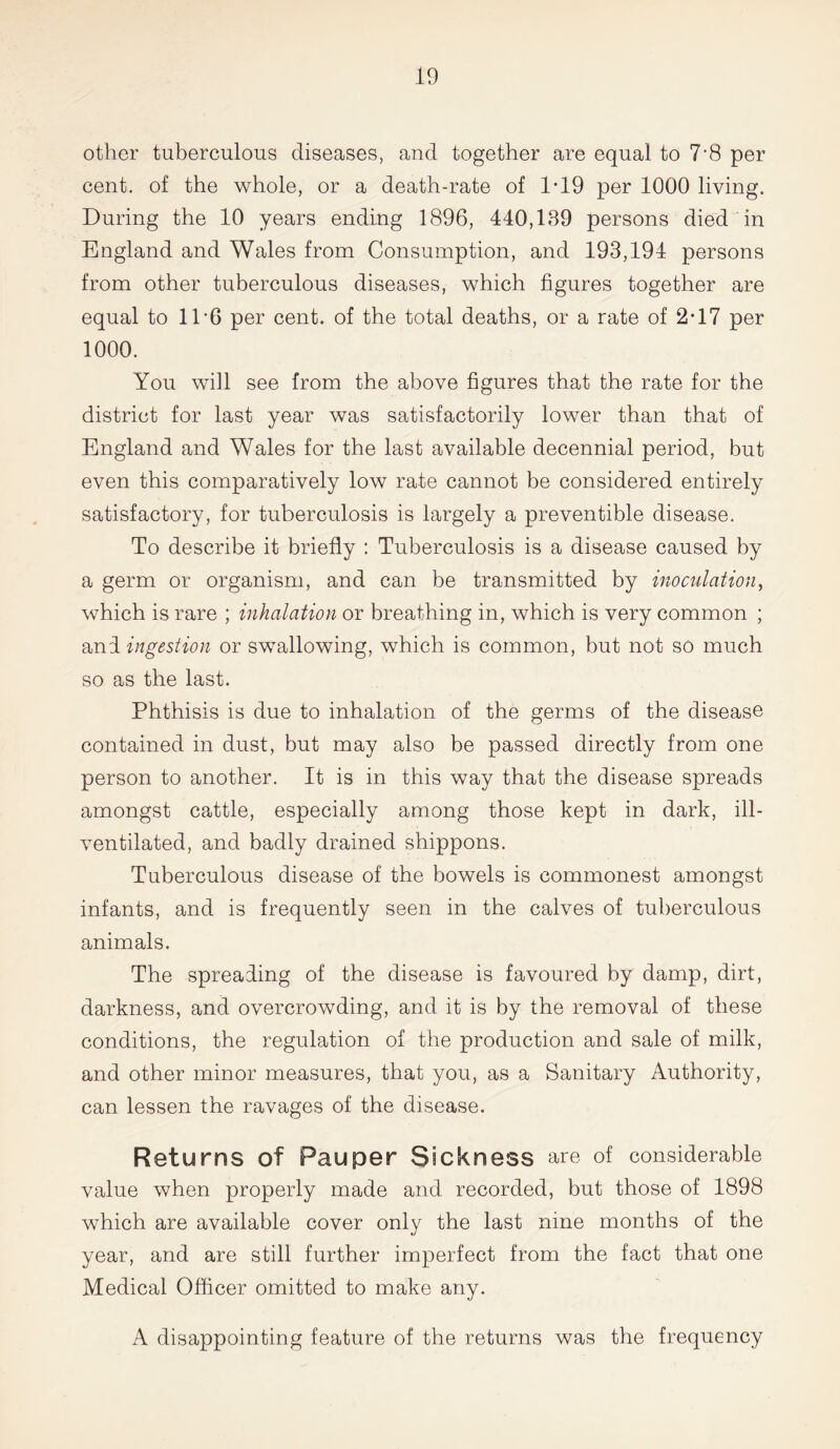 other tuberculous diseases, and together are equal to 7’8 per cent, of the whole, or a death-rate of 1-19 per 1000 living. During the 10 years ending 1896, 440,189 persons died in England and Wales from Consumption, and 193,194 persons from other tuberculous diseases, which figures together are equal to 11‘6 per cent, of the total deaths, or a rate of 2*17 per 1000. You will see from the above figures that the rate for the district for last year was satisfactorily lower than that of England and Wales for the last available decennial period, but even this comparatively low rate cannot be considered entirely satisfactory, for tuberculosis is largely a preventible disease. To describe it briefly : Tuberculosis is a disease caused by a germ or organism, and can be transmitted by inoculation, which is rare ; inhalation or breathing in, which is very common ; and ingestion or swallowing, which is common, but not so much so as the last. Phthisis is due to inhalation of the germs of the disease contained in dust, but may also be passed directly from one person to another. It is in this way that the disease spreads amongst cattle, especially among those kept in dark, ill- ventilated, and badly drained shippons. Tuberculous disease of the bowels is commonest amongst infants, and is frequently seen in the calves of tuberculous animals. The spreading of the disease is favoured by damp, dirt, darkness, and overcrowding, and it is by the removal of these conditions, the regulation of the production and sale of milk, and other minor measures, that you, as a Sanitary Authority, can lessen the ravages of the disease. Returns of Pauper Sickness are of considerable value when properly made and recorded, but those of 1898 which are available cover only the last nine months of the year, and are still further imperfect from the fact that one Medical Officer omitted to make any. A disappointing feature of the returns was the frequency