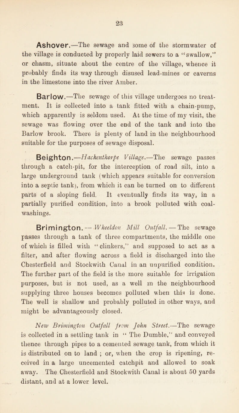 Ashover.—The sewage and some of the stormwater of the village is conducted by properly laid sewers to a “swallow,” or chasm, situate about the centre of the village, whence it probably finds its way through disused lead-mines or caverns in the limestone into the river Amber. Barlow.—The sewage of this village undergoes no treat- ment. It is collected into a tank fitted with a chain-pump, which apparently is seldom used. At the time of my visit, the sewage was flowing over the end of the tank and into the Barlow brook. There is plenty of land in the neighbourhood suitable for the purposes of sewage disposal. Beighton.—Hackenthorpe Village.—The sewage passes through a catch-pit, for the interception of road silt, into a large underground tank (which appears suitable for conversion into a septic tank), from which it can be turned on to different parts of a sloping field. It eventually finds its way, in a partially purified condition, into a brook polluted with coal- washings. Brimington.— Wheeldon Mill Outfall. — The sewage passes through a tank of three compartments, the middle one of which is filled with “ clinkers,” and supposed to act as a filter, and after flowing across a field is discharged into the Chesterfield and Stockwith Canal in an unpurified condition. The further part of the field is the more suitable for irrigation purposes, but is not used, as a well m the neighbourhood supplying three houses becomes polluted when this is done. The well is shallow and probably polluted in other ways, and might be advantageously closed. New Brimington Outfall from John Street.—The sewage is collected in a settling tank in “ The Dumble,” and conveyed thence through pipes to a cemented sewage tank, from which it is distributed on to land ; or, when the crop is ripening, re- ceived in a large uncemented catchpit and allowed to soak away. The Chesterfield and Stockwith Canal is about 50 yards distant, and at a lower level.