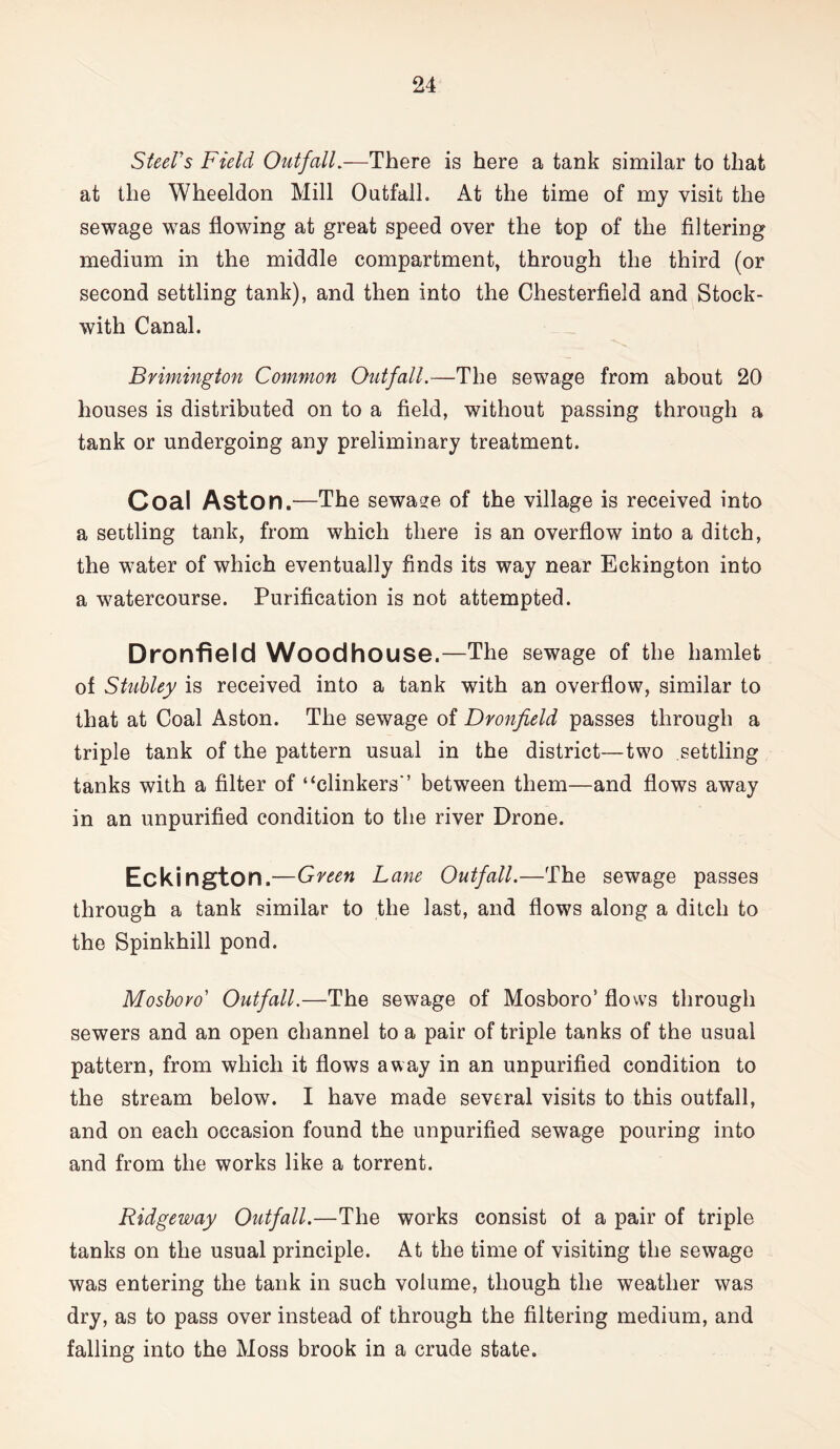 Steel's Field Otrifall.—There is here a tank similar to that at the Wheeldon Mill Outfall. At the time of my visit the sewage was flowing at great speed over the top of the filtering medium in the middle compartment, through the third (or second settling tank), and then into the Chesterfield and Stock- with Canal. Brimington Common Outfall.—The sewage from about 20 houses is distributed on to a field, without passing through a tank or undergoing any preliminary treatment. Coal Aston.—The sewase of the village is received into a settling tank, from which there is an overflow into a ditch, the water of which eventually finds its way near Eckington into a watercourse. Purification is not attempted. Dronfield Woodhouse.—The sewage of the hamlet of Stubley is received into a tank with an overflow, similar to that at Coal Aston. The sewage of Dronfield passes through a triple tank of the pattern usual in the district—two settling tanks with a filter of “clinkers'’ between them—and flows away in an unpurified condition to the river Drone. Eckington.—Green Lane Outfall.—The sewage passes through a tank similar to the last, and flows along a ditch to the Spinkhill pond. Mosbovo Outfall.—The sewage of Mosboro’ flows through sewers and an open channel to a pair of triple tanks of the usual pattern, from which it flows away in an unpurified condition to the stream below. I have made several visits to this outfall, and on each occasion found the unpurified sewage pouring into and from the works like a torrent. Ridgeway Outfall.—The works consist of a pair of triple tanks on the usual principle. At the time of visiting the sewage was entering the tank in such volume, though the weather was dry, as to pass over instead of through the filtering medium, and falling into the Moss brook in a crude state.