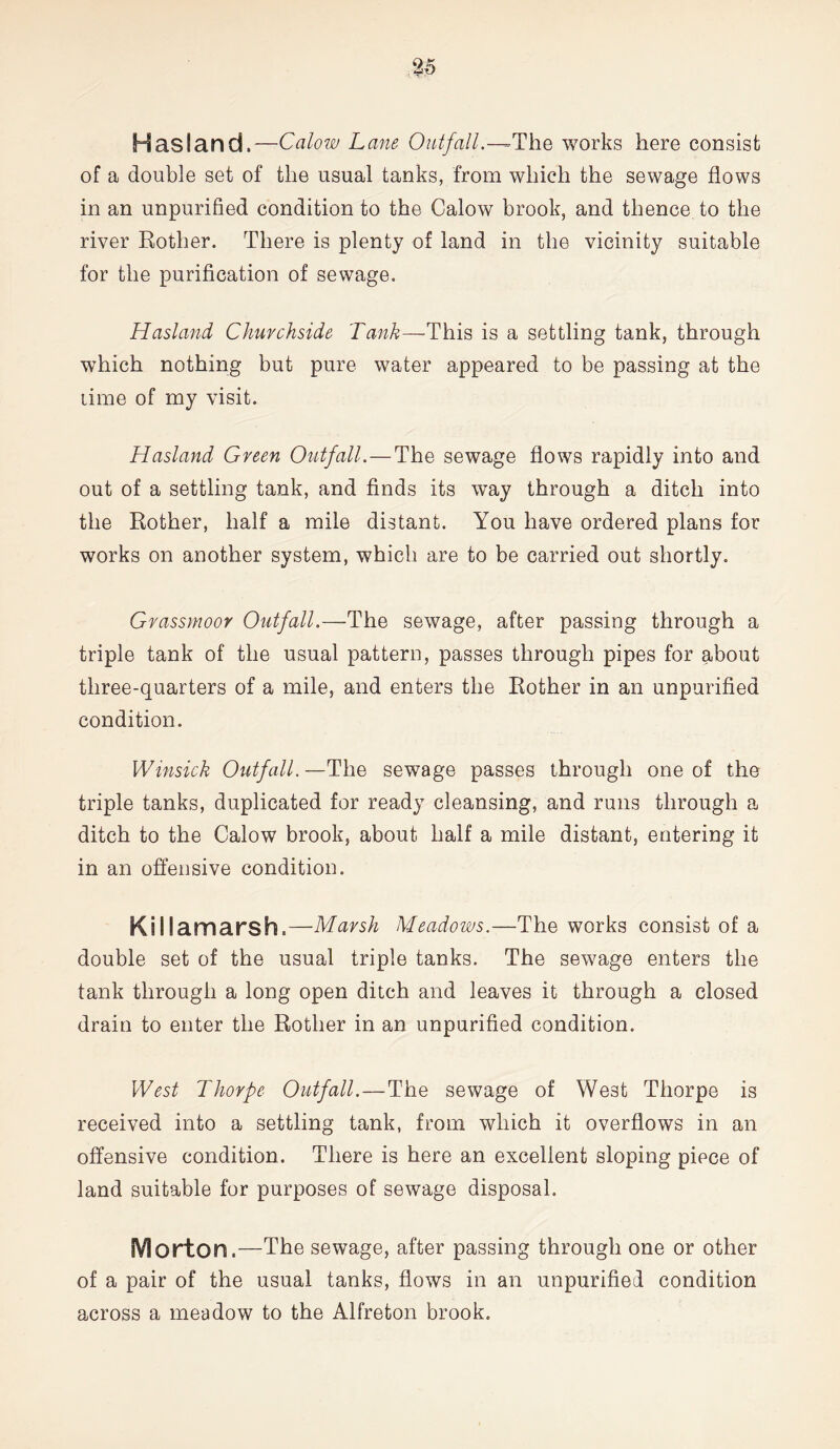 Has I and.—Calow Lane Outfall.—The works here consist of a double set of the usual tanks, from which the sewage flows in an unpurified condition to the Calow brook, and thence to the river Bother. There is plenty of land in the vicinity suitable for the purification of sewage. Hasland Churchside Tank—This is a settling tank, through which nothing but pure water appeared to be passing at the lime of my visit. Hasland Green Outfall.—The sewage flows rapidly into and out of a settling tank, and finds its way through a ditch into the Bother, half a mile distant. You have ordered plans for works on another system, which are to be carried out shortly. Grassmoor Outfall.—The sewage, after passing through a triple tank of the usual pattern, passes through pipes for about three-quarters of a mile, and enters the Bother in an unpurified condition. Winsick Outfall.—The sewage passes through one of the triple tanks, duplicated for ready cleansing, and runs through a ditch to the Calow brook, about half a mile distant, entering it in an offensive condition. Killamarsh.—Marsh Meadows.—The works consist of a double set of the usual triple tanks. The sewage enters the tank through a long open ditch and leaves it through a closed drain to enter the Bother in an unpurified condition. West Thorpe Outfall.—The sewage of West Thorpe is received into a settling tank, from which it overflows in an offensive condition. There is here an excellent sloping piece of land suitable for purposes of sewage disposal. Morton.—The sewage, after passing through one or other of a pair of the usual tanks, flows in an unpurified condition across a meadow to the Alfreton brook.