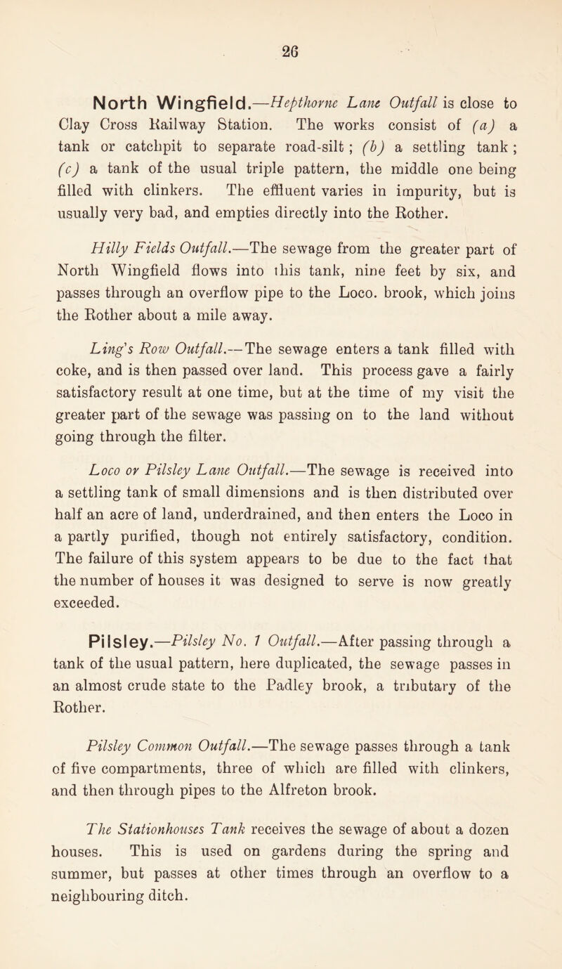North Wingfield.—Hepthorne Lane Outfall is close to Clay Cross Kailway Station. The works consist of (a) a tank or catclipit to separate road-silt ; (b) a settling tank ; (c) a tank of the usual triple pattern, the middle one being filled with clinkers. The effluent varies in impurity, but is usually very bad, and empties directly into the Rother. Hilly Fields Outfall.—The sewage from the greater part of North Wingfield flows into this tank, nine feet by six, and passes through an overflow pipe to the Loco, brook, which joins the Rother about a mile away. Ling's Row Outfall.—The sewage enters a tank filled with coke, and is then passed over land. This process gave a fairly satisfactory result at one time, but at the time of my visit the greater part of the sewage was passing on to the land without going through the filter. Loco or Pilsley Lane Outfall.—The sewage is received into a settling tank of small dimensions and is then distributed over half an acre of land, underdrained, and then enters the Loco in a partly purified, though not entirely satisfactory, condition. The failure of this system appears to be due to the fact that the number of houses it was designed to serve is now greatly exceeded. Pilsley.—Pilsley No. 1 Outfall.—After passing through a tank of the usual pattern, here duplicated, the sewage passes in an almost crude state to the Padley brook, a tributary of the Rother. Pilsley Common Outfall.—The sewage passes through a tank of five compartments, three of which are filled with clinkers, and then through pipes to the Alfreton brook. The Stationhouses Tank receives the sewage of about a dozen houses. This is used on gardens during the spring and summer, but passes at other times through an overflow to a neighbouring ditch.