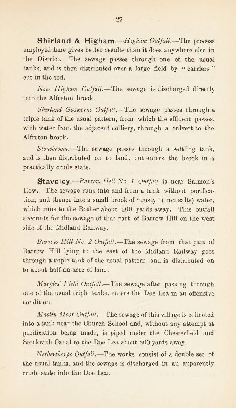 Shirland & Higham .—Higham Outfall.—The process employed here gives better results than it does anywhere else in the District. The sewage passes through one of the usual tanks, and is then distributed over a large field by “ carriers ” cut in the sod. New Higham Outfall.—The sewage is discharged directly into the Alfreton brook. Shirland Gasworks Outfall.—The sewage passes through a triple tank of the usual pattern, from which the effluent passes, with water from the adjacent colliery, through a culvert to the Alfreton brook. Stonebroom.—The sewage passes through a settling tank, and is then distributed on to land, but enters the brook in a practically crude state. Stave ley.—Barrow Hill No. 1 Outfall is near Salmon’s Row. The sewage runs into and from a tank without purifica- tion, and thence into a small brook of “rusty” (iron salts) water, which runs to the Bother about 800 yards away. This outfall accounts for the sewage of that part of Barrow Hill on the west side of the Midland Railway. Barrow Hill No. 2 Outfall.—The sewage from that part of Barrow Hill lying to the east of the Midland Railway goes through a triple tank of the usual pattern, and is distributed on to about half-an-acre of land. Marples’ Field Outfall.—The sewage after passing through one of the usual triple tanks, enters the Doe Lea in an offensive condition. Mastin Moor Outfall.—The sewage of this village is collected into a tank near the Church School and, without any attempt at purification being made, is piped under the Chesterfield and Stockwith Canal to the Doe Lea about 800 yards away. Netherthorpe Outfall.—The works consist of a double set of the usual tanks, and the sewage is discharged in an apparently crude state into the Doe Lea,