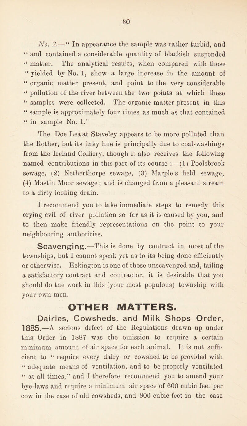 No. 2.—“ In appearance the sample was rather turbid, and “ and contained a considerable quantity of blackish suspended u matter. The analytical results, when compared with those “ yielded by No. 1, show a large increase in the amount of “ organic matter present, and point to the very considerable “ pollution of the river between the two points at which these “ samples were collected. The organic matter present in this “ sample is approximately four limes as much as that contained “ in sample No. 1.” The Doe Lea at Staveley appears to be more polluted than the Rother, but its inky hue is principally due to coal-washings from the Ireland Colliery, though it also receives the following named contributions in this part of its course :—(1) Poolsbrook sewage, (2) Netherthorpe sewage, (8) Marple's field sewage, (4) Mastin Moor sewage ; and is changed from a pleasant stream to a dirty looking drain. I recommend you to take immediate steps to remedy this crying evil of river pollution so far as it is caused by you, and to then make friendly representations on the point to your neighbouring authorities. Scavenging.—This is done by contract in most of the townships, but I cannot speak yet as to its being done efficiently or otherwise. Eckington is one of those unscavenged and, failing a satisfactory contract and contractor, it is desirable that you should do the work in this (your most populous) township with your own men. OTHER MATTERS. Dairies, Cowsheds, and Milk Shops Order, 1885. —A serious defect of the Regulations drawn up under this Order in 1887 was the omission to require a certain minimum amount of air space for each animal. It is not suffi- cient to “ require every dairy or cowshed to be provided with “ adequate means of ventilation, and to be properly ventilated “ at all times,” and I therefore recommend you to amend your bye-laws and n quire a minimum air space of 600 cubic feet per cow in the case of old cowsheds, and 800 cubic feet in the case