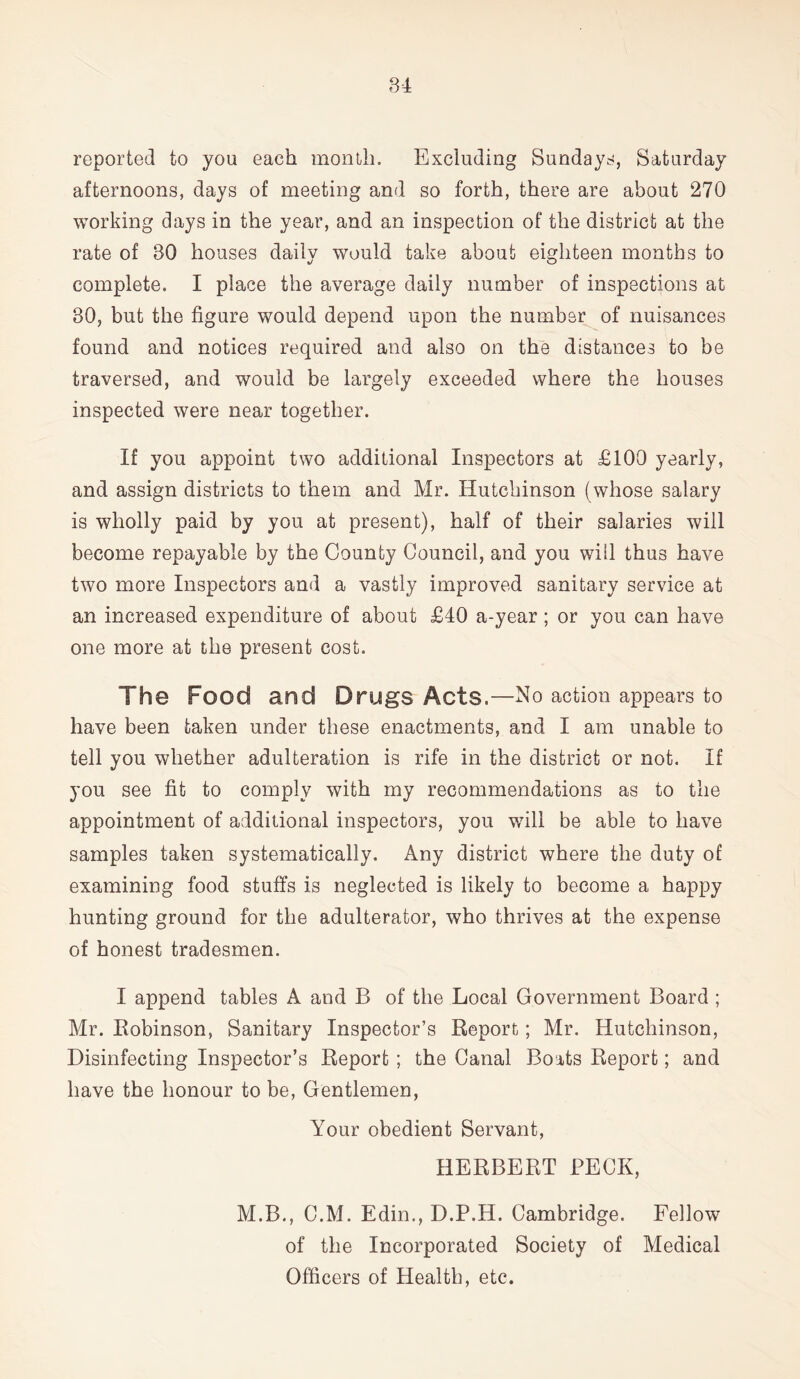 reported to you each month. Excluding Sundays, Saturday afternoons, days of meeting and so forth, there are about 270 working days in the year, and an inspection of the district at the rate of 30 houses daily would take about eighteen months to complete. I place the average daily number of inspections at 30, but the figure would depend upon the number of nuisances found and notices required and also on the distances to be traversed, and would be largely exceeded where the houses inspected were near together. If you appoint two additional Inspectors at £100 yearly, and assign districts to them and Mr. Hutchinson (whose salary is wholly paid by you at present), half of their salaries will become repayable by the County Council, and you will thus have two more Inspectors and a vastly improved sanitary service at an increased expenditure of about £40 a-year ; or you can have one more at the present cost. The Food and Drugs Acts.—No action appears to have been taken under these enactments, and I am unable to tell you whether adulteration is rife in the district or not. If you see fit to comply with my recommendations as to the appointment of additional inspectors, you will be able to have samples taken systematically. Any district where the duty of examining food stuffs is neglected is likely to become a happy hunting ground for the adulterator, who thrives at the expense of honest tradesmen. I append tables A and B of the Local Government Board ; Mr. Bobinson, Sanitary Inspector’s Report; Mr. Hutchinson, Disinfecting Inspector’s Report ; the Canal Boats Report; and have the honour to be, Gentlemen, Your obedient Servant, HERBERT BECK, M.B., C.M. Edin., D.P.H. Cambridge. Fellow of the Incorporated Society of Medical Officers of Health, etc.