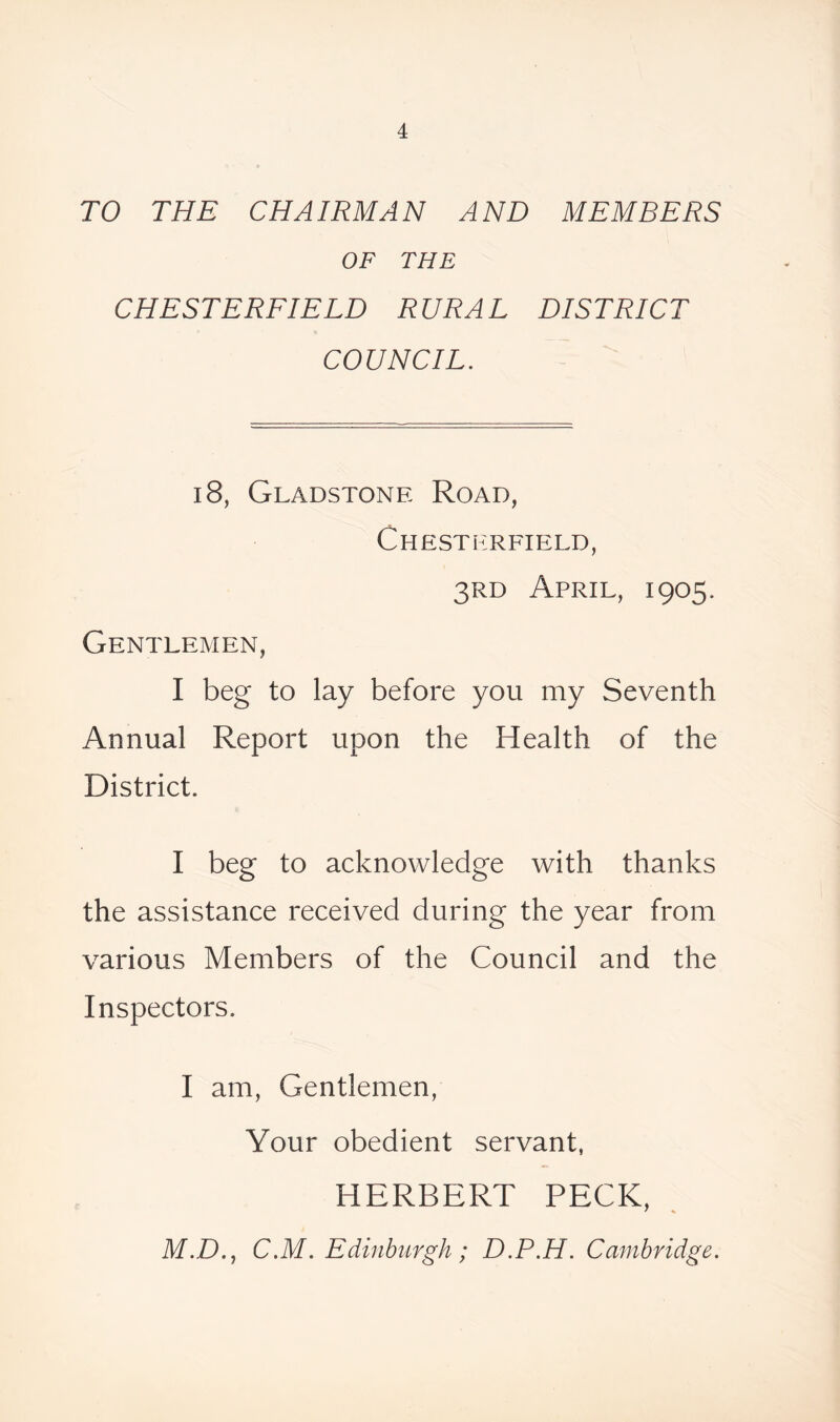 TO THE CHAIRMAN AND MEMBERS OF THE CHESTERFIELD RURAL DISTRICT COUNCIL. 18, Gladstone Road, Chesterfield, 3rd April, 1905. Gentlemen, I beg to lay before you my Seventh Annual Report upon the Health of the District. I beg to acknowledge with thanks the assistance received during the year from various Members of the Council and the Inspectors. I am, Gentlemen, Your obedient servant, HERBERT PECK, M.D., C.M. Edinburgh; D.P.H. Cambridge.