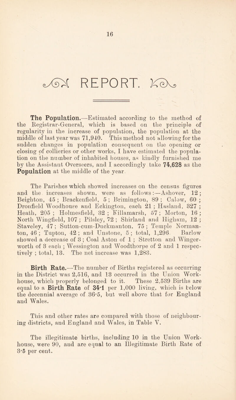 <L-XsX REPORT. KeXs The Population.—Estimated according to the method of the Registrar-General, which is based on the principle of regularity in the increase of population, the population at the middle of last year was 71,910. This method not allowing for the sudden changes in population consequent on the opening or closing of collieries or other works, I have estimated the popula- tion on the number of inhabited houses, as kindly furnished me by the Assistant Overseers, and I accordingly take 746,628 as the Population at the middle of the year. The Parishes which showed increases on the census figures and the increases shown, were as follows:—Ashover, 12; Beighton, 45; Brackenfield, 5; Brimingtou, 89; Calow, 60; Dronfield Woodhouse and Eckington, each 21 ; Hasland, 827 ; Heath, 205 ; Holmesfield, 32 ; Killamarsh, 57 ; Morton, 16 ; North Wingfield, 107 ; Pilsley, 72 ; Shirland and Higham, 12 ; Staveley, 47; Sutton-cum-Duckmanton, 75 ; Temple Norman- ton, 46 ; Tupton, 42 ; and Unstone, 5 ; total, 1,296. Barlow showed a decrease of 3; Coal Aston of 1 ; Stretton and Winger- worth of 3 each ; Wessington and Woodthorpe of 2 and 1 respec- tively ; total, 13. The net increase was 1,283. Birth Rate.—The number of Births registered as occurring in the District was 2,516, and 13 occurred in the Union Work- house, which properly belonged to it. These 2,539 Births are equal to a Birth Rate of 34*1 per 1,000 living, which is below the decennial average of 36*5, but well above that for England and Wales. This and other rates are compared with those of neighbour- ing districts, and England and Wales, in Table V. The illegitimate births, including 10 in the Union Work- house, were 90, and are equal to an Illegitimate Birth Rate of 3-5 per cent.