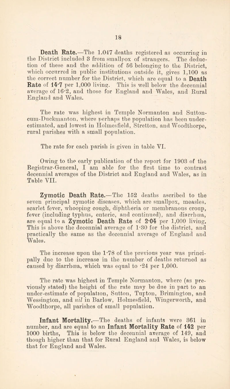 Death Rate.—The 1.047 deaths registered as occurring in the District included 3 from smallpox of strangers. The deduc- tion of these and the addition of 56 belonging to the District, which occurred in public institutions outside it, gives 1,100 as the correct number for the District, which are equal to a Death Rate of 14*7 per 1,000 living. This is well below the decennial average of 16*2, and those for England and Wales, and Rural England and Wales. The rate was highest in Temple Normanton and Sutton- cum-Duckmanton, where perhaps the population has been under- estimated, and lowest in Holmesfield, Stretton, and Woodthorpe, rural parishes with a small population. The rate for each parish is given in table VI. Owing to the early publication of the report for 1903 of the Registrar-General, I am able for the first time to contrast decennial averages of the District and England and Wales, as in Table VII. Zymotic Death Rate.—The 152 deaths ascribed to the seven principal zymotic diseases, which are smallpox, measles, scarlet fever, whooping cough, diphtheria or membranous croup, fever (including typhus, enteric, and continued), and diarrhoea, are equal to a Zymotic Death Rate of 2*05 per 1,000 living. This is above the decennial average of 1-30 for the district, and practically the same as the decennial average of England and Wales. The increase upon the D78 of the previous year was princi- pally due to the increase in the number of deaths returned as caused by diarrhoea, which was equal to -24 per 1,000. The rate was highest in Temple Normanton, wThere (as pre- viously stated) the height of the rate may be due in part to an under-estimate of population, Sutton, Tupton, Brimington, and Wessington, and nil in Barlow, Holmesfield, Wingerworth, and Woodthorpe, all parishes of small population. Infant Mortality.—The deaths of infants were 361 in number, and are equal to an Infant Mortality Rate of 152 per 1000 births, This is below the decennial average of 149, and though higher than that for Rural England and Wales, is below that for England and Wales.