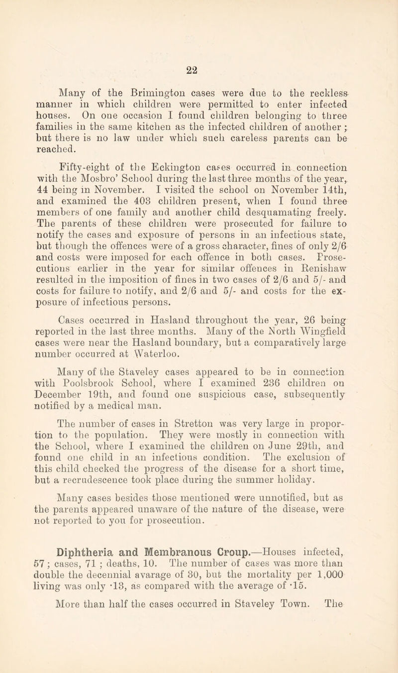 Many of the Brimington cases were due to the reckless manner in which children were permitted to enter infected houses. On one occasion I found children belonging to three families in the same kitchen as the infected children of another ; but there is no law under which such careless parents can be reached. Fifty-eight of the Eckington cases occurred in connection with the Mosbro’ School during the last three months of the year, 44 being in November. I visited the school on November 14th, and examined the 408 children present, when I found three members of one family and another child desquamating freely. The parents of these children were prosecuted for failure to notify the cases and exposure of persons in an infectious state, but though the offences were of a gross character, fines of only 2/6 and costs were imposed for each offence in both cases. Prose- cutions earlier in the year for similar offences in Kenishaw resulted in the imposition of fines in two cases of 2/6 and 5/- and costs for failure to notify, and 2/6 and 5/- and costs for the ex- posure of infectious persons. Cases occurred in Hasland throughout the year, 26 being reported in the last three months. Many of the North Wingfield cases were near the Hasland boundary, but a comparatively large number occurred at Waterloo. Many of the Staveley cases appeared to be in connection with Poolsbrook School, where I examined 286 children on December 19th, and found one suspicious case, subsequently notified by a medical man. The number of cases in Stretton was very large in propor- tion to the population. They were mostly in connection with the School, where I examined the children on June 29th, and found one child in an infectious condition. The exclusion of this child checked the progress of the disease for a short time, but a recrudescence took place during the summer holiday. Many cases besides those mentioned were unnotified, but as the parents appeared unaware of the nature of the disease, were not reported to you for prosecution. Diphtheria and Membranous Group.—Houses infected, 57 ; cases, 71 ; deaths, 10. The number Of cases was more than double the decennial avarage of 30, but the mortality per 1,000 living was only -13, as compared with the average of *15. More than half the cases occurred in Staveley Town. The