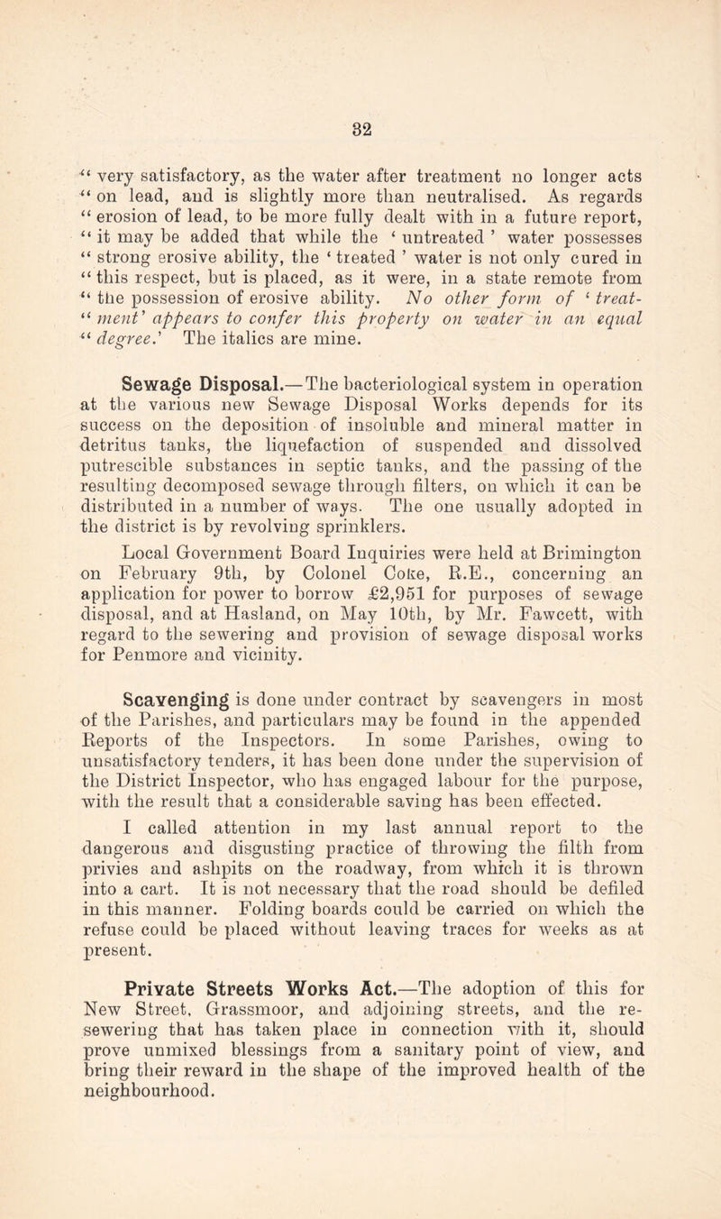 very satisfactory, as the water after treatment no longer acts “ on lead, and is slightly more than neutralised. As regards “ erosion of lead, to be more fully dealt with in a future report, “ it may be added that while the ‘ untreated ’ water possesses “ strong erosive ability, the ‘ treated ’ water is not only cured in “this respect, but is placed, as it were, in a state remote from “ the possession of erosive ability. No other form of ( treat- “ menV appears to confer this property on water in an equal “ degree.’ The italics are mine. Sewage Disposal.— The bacteriological system in operation at the various new Sewage Disposal Works depends for its success on the deposition of insoluble and mineral matter in detritus tanks, the liquefaction of suspended and dissolved putrescible substances in septic tanks, and the passing of the resulting decomposed sewage through filters, on which it can be distributed in a number of ways. The one usually adopted in the district is by revolving sprinklers. Local Government Board Inquiries were held at Brimington on February 9th, by Colonel Coke, R.E., concerning an application for power to borrow £2,951 for purposes of sewage disposal, and at Hasland, on May 10th, by Mr. Fawcett, with regard to the sewering and provision of sewage disposal works for Penmore and vicinity. Scavenging is done under contract by scavengers in most of the Parishes, and particulars may be found in the appended Reports of the Inspectors. In some Parishes, owing to unsatisfactory tenders, it has been done under the supervision of the District Inspector, who has engaged labour for the purpose, with the result that a considerable saving has been effected. I called attention in my last annual report to the dangerous and disgusting practice of throwing the filth from privies and ashpits on the roadway, from which it is thrown into a cart. It is not necessary that the road should he defiled in this manner. Folding boards could be carried on which the refuse could be placed without leaving traces for weeks as at present. Private Streets Works Act.—The adoption of this for New Street, Grassmoor, and adjoining streets, and the re- sewering that has taken place in connection v/ith it, should prove unmixed blessings from a sanitary point of view, and bring their reward in the shape of the improved health of the neighbourhood.