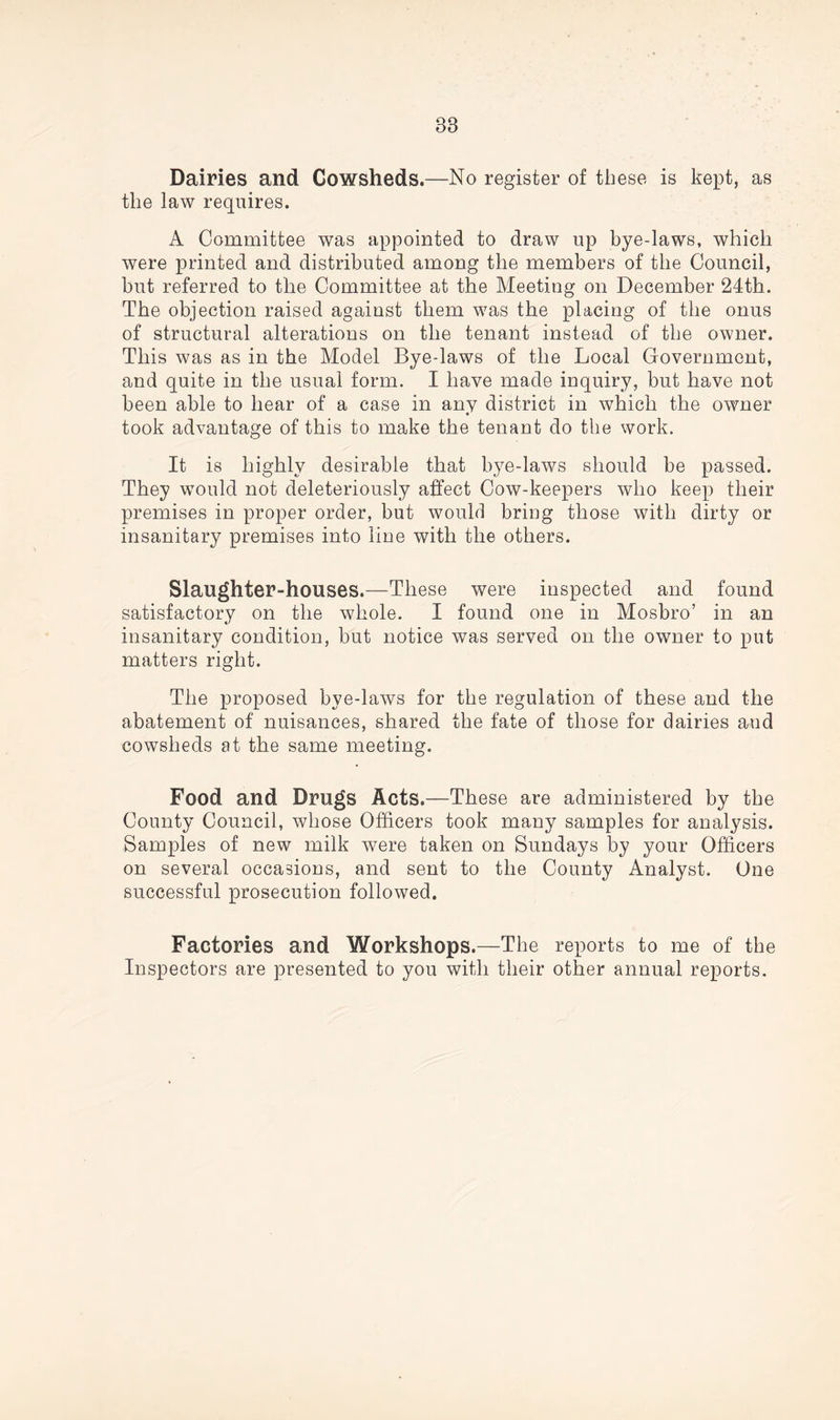 88 Dairies and Cowsheds.—-No register of these is kept, as the law requires. A Committee was appointed to draw up bye-laws, which were printed and distributed among the members of the Council, but referred to the Committee at the Meeting on December 24th. The objection raised against them was the placing of the onus of structural alterations on the tenant instead of the owner. This was as in the Model Bye-laws of the Local Government, and quite in the usual form. I have made inquiry, but have not been able to hear of a case in any district in which the owner took advantage of this to make the tenant do the work. It is highly desirable that bye-laws should be passed. They would not deleteriously affect Cow-keepers who keep their premises in proper order, but would bring those with dirty or insanitary premises into line with the others. Slaughter-houses.—These were inspected and found satisfactory on the whole. I found one in Mosbro’ in an insanitary condition, but notice was served on the owner to put matters right. The proposed bye-laws for the regulation of these and the abatement of nuisances, shared the fate of those for dairies and cowsheds at the same meeting. Food and Drugs Acts.—These are administered by the County Council, whose Officers took many samples for analysis. Samples of new milk were taken on Sundays by your Officers on several occasions, and sent to the County Analyst. One successful prosecution followed. Factories and Workshops.—The reports to me of the Inspectors are presented to you with their other annual reports.