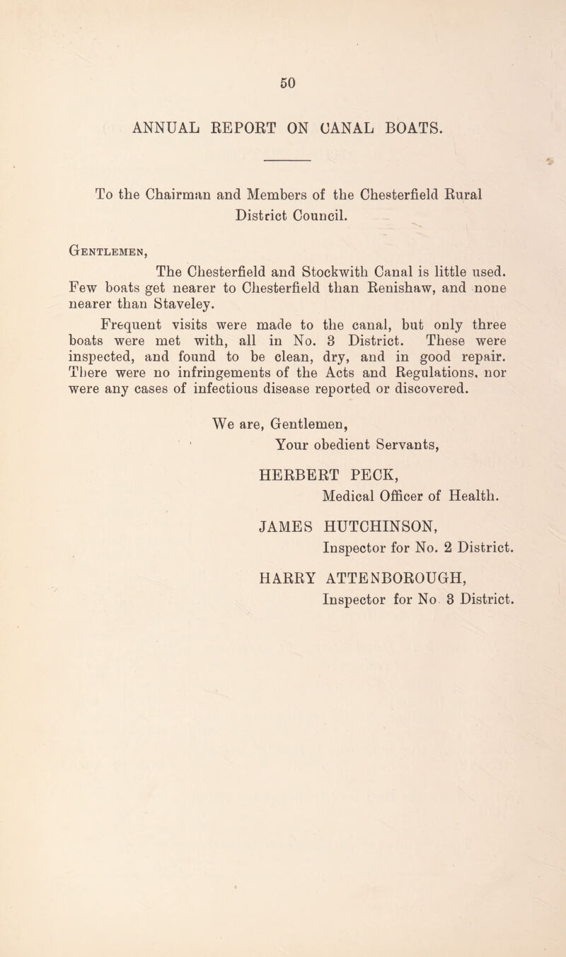 ANNUAL REPORT ON CANAL BOATS. To the Chairman and Members of the Chesterfield Rural District Council. Gentlemen, The Chesterfield and Stockwith Canal is little used. Few boats get nearer to Chesterfield than Renishaw, and none nearer than Staveley. Frequent visits were made to the canal, but only three boats were met with, all in No. 8 District. These were inspected, and found to be clean, dry, and in good repair. There were no infringements of the Acts and Regulations, nor were any cases of infectious disease reported or discovered. We are, Gentlemen, Your obedient Servants, HERBERT PECK, Medical Officer of Health. JAMES HUTCHINSON, Inspector for No. 2 District. HARRY ATTENBOROUGH, Inspector for No 8 District.