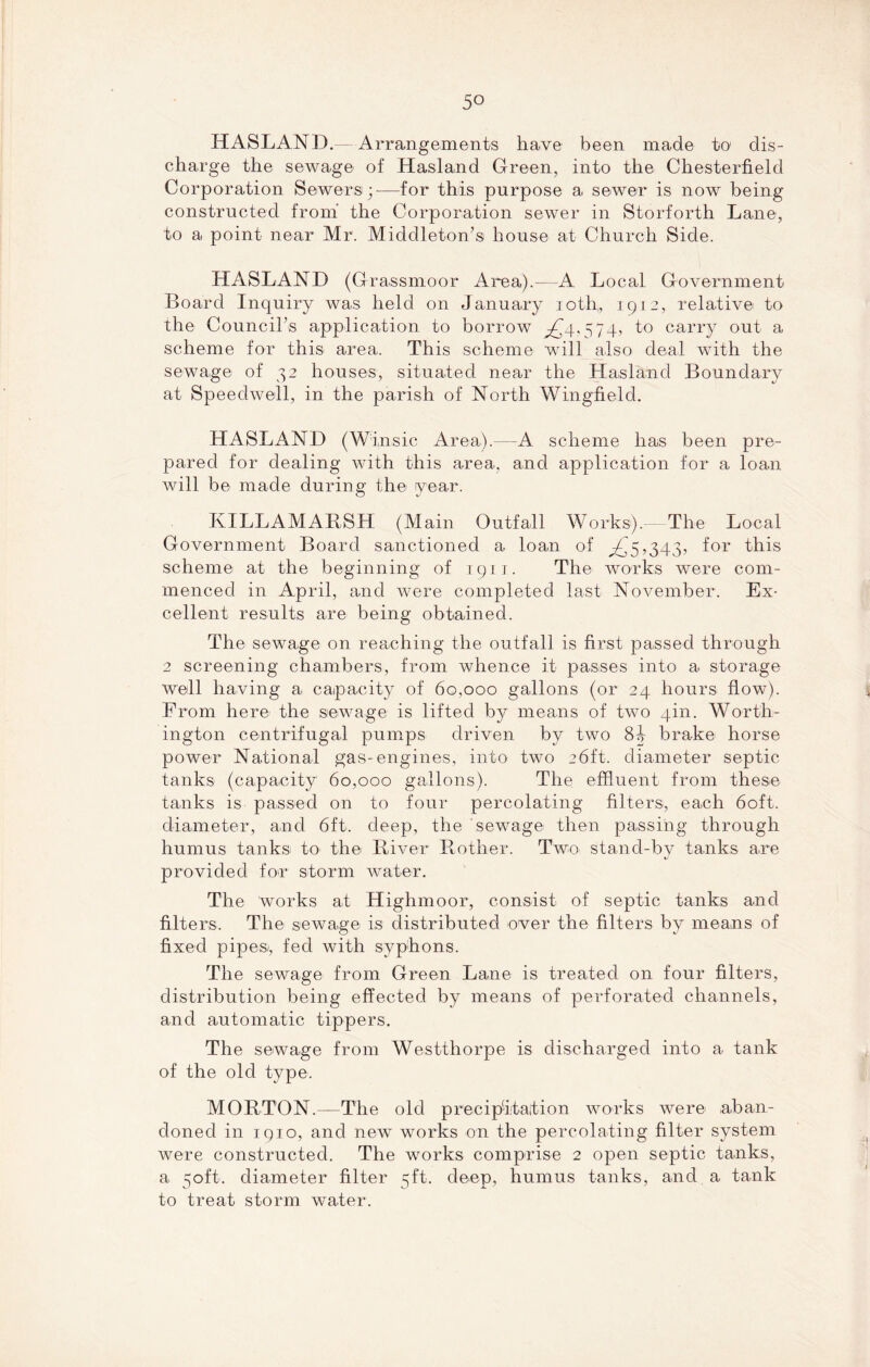 5° HASLAND.— Arrangements have been made to1 dis- charge the sewage of Hasland Green, into the Chesterfield Corporation Sewers;—for this purpose a sewer is now being constructed from the Corporation sewer in Storforth Lane, to a point near Mr. Middleton’s house at Church Side. HASLAND (Grassmoor Area).—A Local Government Board Inquiry was held on January ioth„ 1912, relative to the Council’s application to borrow ^4,574, to carry out a scheme for this area. This scheme will also deal with the sewage of 32 houses, situated near the Hasland Boundary at Speedwell, in the parish of North Wingfield. HASLAND (Winsic Area).—A scheme has been pre- pared for dealing with this area, and application for a loan will be made during the year. IxILLAMARSH (Main Outfall Works).— The Local Government Board sanctioned a loan of ^5,343, for this scheme at the beginning of 1911. The works were com- menced in April, and were completed last November. Ex- cellent results are being obtained. The sewage on reaching the outfall is first passed through 2 screening chambers, from whence it passes into a storage well having a capacity of 60,000 gallons (or 24 hours flow). From here the sewage is lifted by means of two 4m. Worth- ington centrifugal pumps driven by two 8b brake horse power National gas-engines, into two 26ft. diameter septic tanks (capacity 60,000 gallons). The effluent from these tanks is passed on to four percolating filters, each 60ft. diameter, and 6ft. deep, the sewage then passing through humus tanks to the River Rother. Two stand-by tanks are provided for storm water. The works at Highmoor, consist of septic tanks and filters. The sewage is distributed over the filters by means of fixed pipes/, fed with syphons. The sewage from Green Lane is treated on four filters, distribution being effected by means of perforated channels, and automatic tippers. The sewage from Westthorpe is discharged into a tank of the old type. MORTON.—The old precipitation works were aban- doned in 1910, and new works on the percolating filter system were constructed. The works comprise 2 open septic tanks, a 50ft. diameter filter 5ft. deep, humus tanks, and a tank to treat storm water.