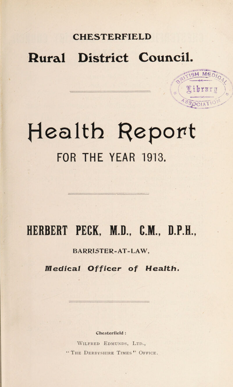 CHESTERFIELD Rural District Council. / i* M Jibrsra ) '^ocTat'0 ^*~Wr * r' Health Report FOR THE YEAR 1913. HERBERT PECK, M.D., C.M., D.P.H., BARRISTER=AT=LAW, 4 Medical Officer of Health. Chesterfield : Wilfred Edmunds, Ltd., “The Derbyshire Times” Office.