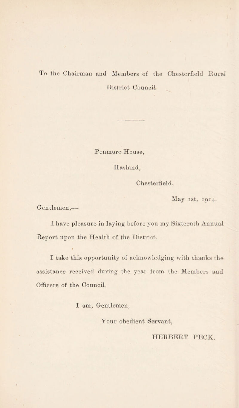 To the Chairman and Members of the Chesterfield Rural District Council. Penmore House, Has land, Chesterfield, May ist, 19x4. Gentlemen,— I have pleasure in laying before you my Sixteenth Annual Report upon the Health of the District. I take thiisi opportunity of acknowledging with thanks the assistance received during the year from the Members and Officers of the Council. I am, Gentlemen, Your obedient Servant, HERBERT PECK.