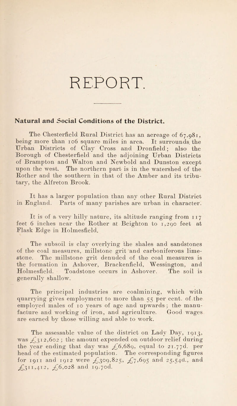 REPORT. Natural and Social Conditions of the District, The Chesterfield Rural District has an acreage of 67,981, being more than 106 square miles in area. It surrounds, the Urban Districts of Clay Cross and Dronfield; also the Borough of Chesterfield and the adjoining Urban Districts of Brampton and Walton and Newbold and Duniston except upon the west. The northern part is in the watershed of the Rother and the southern in that of the Amber and its tribu- tary, the Alfreton Brook. It has a larger population than any other Rural District in England. Parts of many parishes are urban in character. It is of a very hilly nature, its altitude ranging from 117 feet 6 inches near the Rother at Beighton to 1,290 feet at Flask Edge in Holmesfield. The subsoil is1 clay overlying the shales and sandstones of the coal measures, millstone grit and carboniferous lime- stone. The millstone grit denuded of the coal measures is the formation in Ashover, Brackenfield, Wessington, and Holmesfield. Toadstone' occurs in Ashover. The; soil is generally shallow. The principal industries are coalmining, which with quarrying gives employment to more than 55 per cent, of the employed males of 10 years of age and upwards ; the manu- facture' and working of iron, and agriculture'. Good wages are earned by those willing and able to work. The assessable value' of the district on Lady Day, 1913, was P312,602 ; the amount expended on outdoor relief during the year ending that day was p6,68q, equal to 2i.77d. per head of the estimated population. The corresponding figures for 1911 and 1912 were ^309,825, ^7,695 and 25.546., and ^311,412, p6,028 and 19.706.