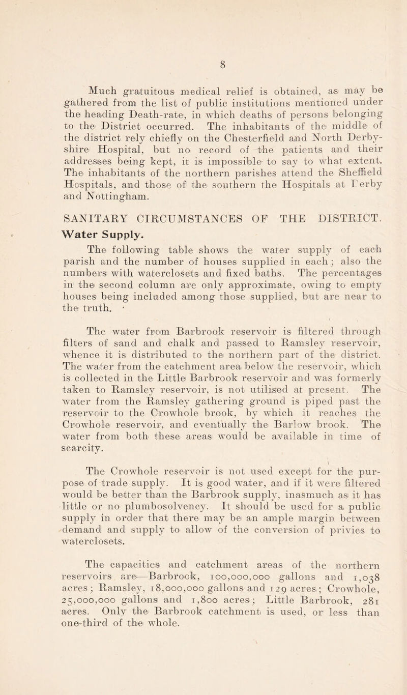 Much gratuitous- medical relief is obtained, as may be gathered from the list of public institutions mentioned under the heading Death-rate, in which deaths of persons belonging to thei District occurred. The inhabitants of the1 middle of the district rely chiefly on the Chesterfield and North Derby- shire1 Hospital, but no record of the patients and their addresses being kept, it is impossible'- to say to what extent. The inhabitants of the northern parishes attend the Sheffield Hospitals, and those of the southern the Hospitals at Derby and Nottingham. SANITARY CIRCUMSTANCES OF THE DISTRICT. Water Supply. The following table shows- the water supply of each parish and the number of houses supplied in each; also the numbers with waterclosets and fixed baths. The percentages in the second column are only approximate, owing to empty houses being included among those supplied, but are near to the truth. • The water from Barbrook reservoir is filtered through filters of sand and chalk and passed to Ramsley reservoir, whence it is distributed to the northern part of the district. The water from the catchment area below the reservoir, which is collected in the Little Barbrook reservoir and was formerly taken to Ramsley reservoir, is not utilised at present. The water from the Ramsley gathering ground is piped past the reservoir to the Crowhole brook, by which it reaches the Crowhole reservoir, and eventually the Barlow brook. The water from both these areas would be available in time of scarcity. 1 The Crowhole reservoir is not used except for the pur- pose of trade supply. It is good water, and if it were filtered would be better than the Barbrook supply, inasmuch as it has little or no pilumbosolvency. It should be used for a public supply in order that there may be an ample margin between demand and supply to allow of the conversion of privies to waterclosets. The capacities and catchment areas of the northern reservoirs are—Barbrook, 100,000,000 gallons and 1,038 acres; Ramsley, 18,000,000 gallons and 129 acres; Crowhole, 25,000,000 gallons and 1,800 acres; Little Barbrook, 281 acres. Only the Barbrook catchment is used, or less than one-third of the whole.