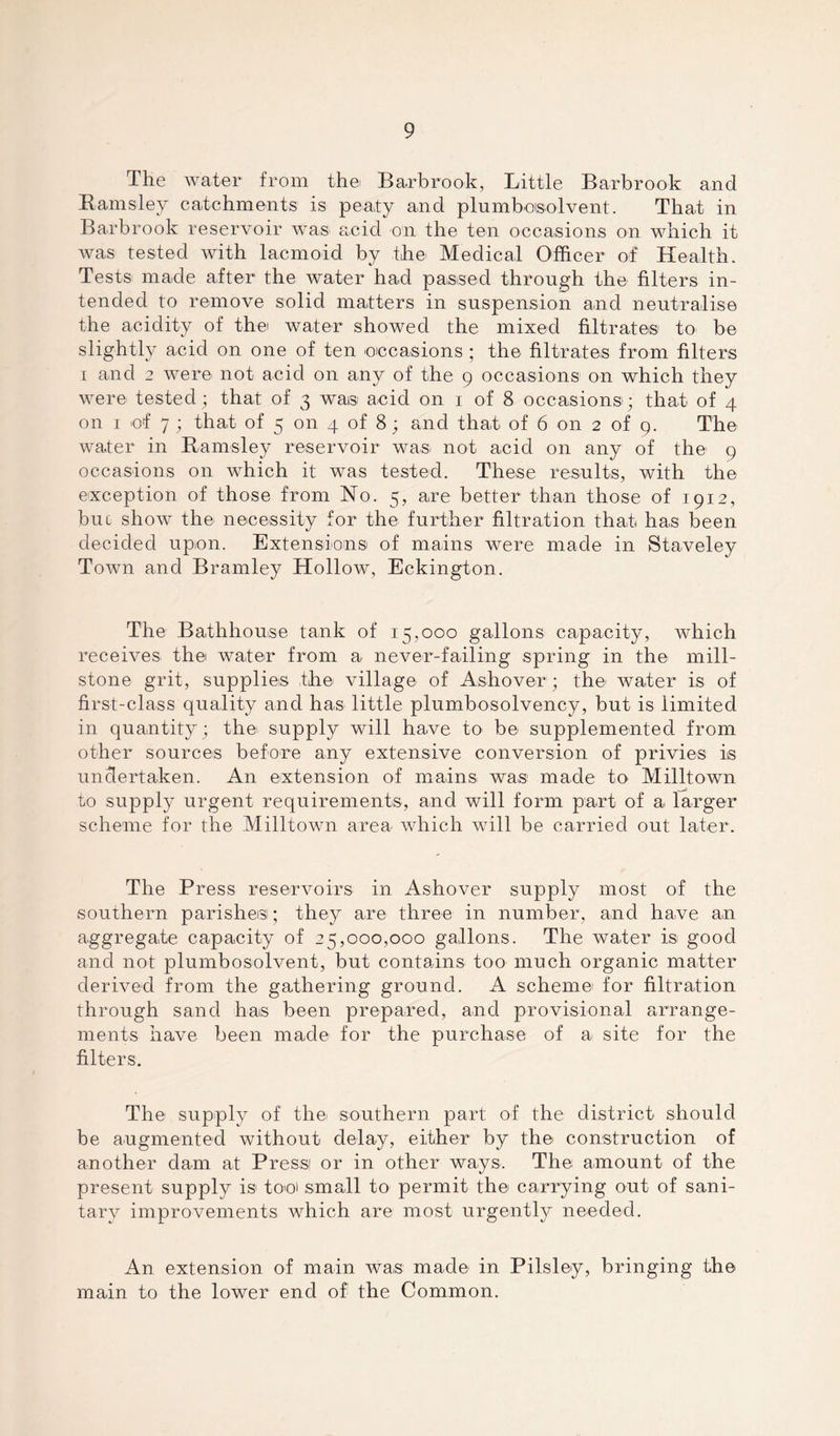 The water from the. Barbrook, Little Barbrook and Barnsley catchments is peaty and plumboisolvent. That in Barbrook reservoir was acid on the ten occasions on which it was tested with lacmoid by the Medical Officer of Health. Tests made after the water had passed through the filters in- tended to remove solid matters in suspension and neutralise the acidity of the water showed the mixed filtrates to be slightly acid on one of ten occasions ; the filtrates from filters i and 2 were not acid on any of the 9 occasions on which they were tested; that of 3 was. acid on 1 of 8 occasions-; that of 4 on 1 of 7 ; that of 5 on 4 of 8; and that of 6 on 2 of 9. The water in Barnsley reservoir was not acid on any of the 9 occasions on which it was tested. These results, with the exception of those from No. 5, are better than those of 1912, buc show the necessity for the further filtration that has been decided upon. Extensions- of mains were made in Staveley Town and Bramley Hollow, Eckington. The Bathhouse tank of 15,000 gallons capacity, which receives the water from a never-failing spring in the mill- stone grit, supplies the village of Ashover; the water is of first-class quality and has little plumbosolvency, but is limited in quantity; the supply will have to be supplemented from other sources before any extensive conversion of privies is undertaken. An extension of mains, was made to. Milltown to supply urgent requirements, and will form part of a larger scheme for the Milltown area which will be carried out later. The Press reservoirs in Ashover supply most of the southern parishes; they are three in number, and have an aggregate capacity of 25,000,000 gallons. The water is good and not plumbosolvent, but contains too much organic matter derived from the gathering ground. A scheme for filtration through sand has been prepared, and provisional arrange- ments have been made for the purchase of a site for the filters. The supply of the- southern part of the district should be augmented without delay, either by the construction of another dam at Press or in other ways. The amount of the present supply is to-o> small to permit the- carrying out of sani- tary improvements which are most urgently needed. An extension of main was made- in Pilsle-y, bringing the main to the lower end of the Common.