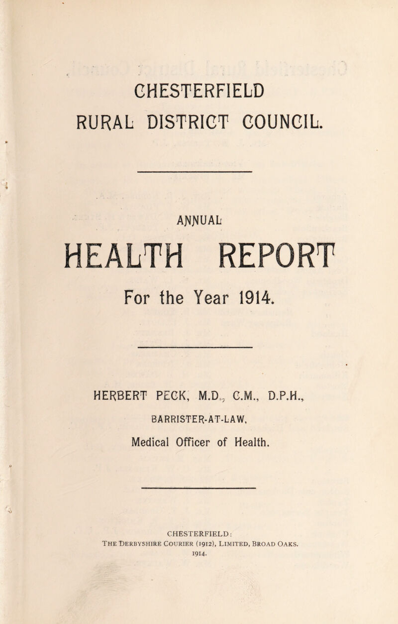 CHESTERFIELD RURAL DISTRICT COUNCIL. ANNUAL HEALTH REPORT For the Year 1914. HERBERT PECK, M.D., C.M., D.P.H., BARRISTER-AT-LAW, Medical Officer of Health. CHESTERFIELD: The Derbyshire Courier (1912), Limited, Broad Oaks. 1914.