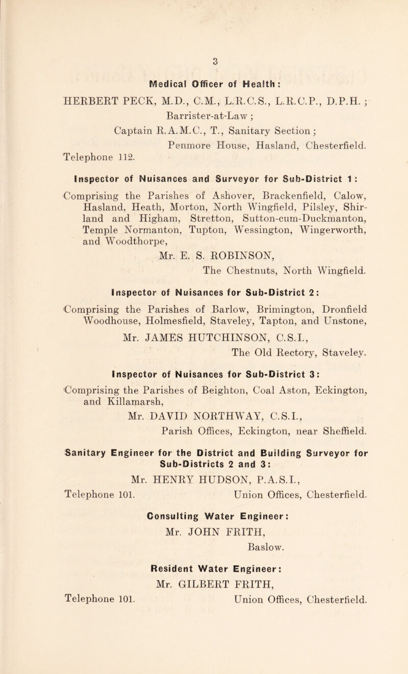 Medical Officer of Health; HERBERT PECK, M.D., C.M., L.R.C.S., L.R.O.P., D.P.H. ; Barrister-at-Law; Captain R.A.M.C., T., Sanitary Section; Penmore House, Hasland, Chesterfield. Telephone 112. Inspector of Nuisances and Surveyor for Sub-District 1 : Comprising the Parishes of Ashover, Brackenfield, Calow, Hasland, Heath, Morton, North Wingfield, Pilsley, Shir- land and Higham, Stretton, Sutton-cum-Duckmanton, Temple Normanton, Tupton, Wessington, Wingerworth, and Woodthorpe, Mr. E. S. ROBINSON, The Chestnuts, North Wingfield. Inspector of Nuisances for Sub-District 2: Comprising the Parishes of Barlow, Brimington, Dronfield Woodhouse, Holmesfield, Staveley, Tapton, and Unstone, Mr. JAMES HUTCHINSON, C.S.I., The Old Rectory, Staveley. Inspector of Nuisances for Sub-District 3: 'Comprising the Parishes of Beighton, Coal Aston, Eckington, and Killamarsh, Mr. DAVID NORTH WAY, C.S.I., Parish Offices, Eckington, near Sheffield. Sanitary Engineer for the District and Building Surveyor for Sub-Districts 2 and 3: Mr. HENRY HUDSON, P.A.S.I., Telephone 101. Union Offices, Chesterfield. Consulting Water Engineer: Mr. JOHN FRITH, Baslow. Resident Water Engineer: Mr. GILBERT FRITH, Union Offices, Chesterfield. Telephone 101.