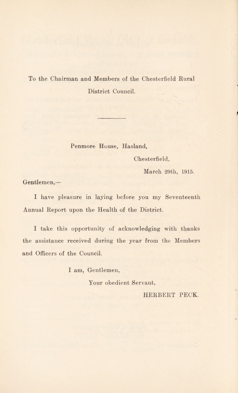 To the Chairman and Members of the Chesterfield Rural District Council. Penmore House, Hasland, Chesterfield, March 29th, 1915. Gentlemen,— I have pleasure in laying before you my Seventeenth Annual Report upon the Health of the District. I take this opportunity of acknowledging with thanks the assistance received during the year from the Members and Officers of the Council. I am, Gentlemen, Your obedient Servant, HERBERT PECK.