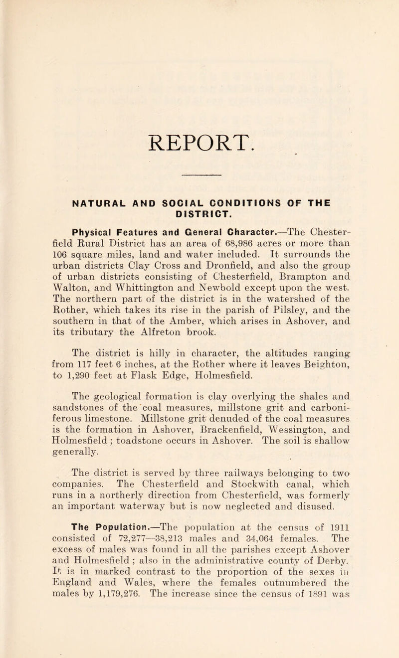 REPORT. NATURAL AND SOCIAL CONDITIONS OF THE DISTRICT. Physical Features and General Character.—The Chester- field Rural District has an area of 68,986 acres or more than 106 square miles, land and water included. It surrounds the urban districts Clay Cross and Dronfield, and also the group of urban districts consisting of Chesterfield, Brampton and Walton, and Whittington and Newbold except upon the west. The northern part of the district is in the watershed of the Rother, which takes its rise in the parish of Pilsley, and the southern in that of the Amber, which arises in Ashover, and its tributary the Alfreton brook. The district is hilly in character, the altitudes ranging from 117 feet 6 inches, at the Rother where it leaves Beighton, to 1,290 feet at Flask Edge, Holmesfield. The geological formation is clay overlying the shales and sandstones of the coal measures, millstone grit and carboni- ferous limestone. Millstone grit denuded of the coal measures is the formation in Ashover, Brackenfield, Wessington, and Holmesfield ; toadstone occurs in Ashover. The soil is shallow generally. The district is served by three railways belonging to two- companies. The Chesterfield and Stockwith canal, which runs in a northerly direction from Chesterfield, was formerly an important waterway but is now neglected and disused. The Population.—The population at the census of 1911 consisted of 72,277—38,213 males and 34,064 females. The excess of males was found in all the parishes except Ashover and Holmesfield ; also in the administrative county of Derby. It is in marked contrast to the proportion of the sexes in England and Wales, where the females outnumbered the males by 1,179,276. The increase since the census of 1891 was