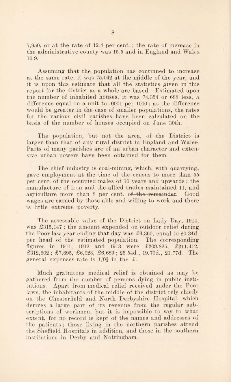 7,950, or at the rate of 12.4 per cent. ; the rate of increase in the administrative county was 15.5 and in England and Wales 10.9. Assuming that the population has continued to increase at the same rate, it was 75,042 at the middle of the year, and it is upon this estimate that all the statistics given in this report for the district as a whole are based. Estimated upon the number of inhabited houses, it was 74,354 or 688 less, a difference equal on a unit to .0001 per 1000; as the difference would be greater in the case of smaller populations, the rates for the various civil parishes have been calculated on the basis of the number of houses occupied on June 30th. The population, but not the area, of the District is larger than that of any rural district in England and Wales. Parts of many parishes are of an urban character and exten- sive urban powers have been obtained for them. The chief industry is coal-mining, which, with quarrying, gave employment at the time of the census to more than 55 per cent, of the occupied males of 10 years and upwards ; the manufacture of iron and the allied trades maintained 11, and agriculture more than 8 per cent. (>f-^hn-^maindex. Good wages are earned by those able and willing to work and there is little extreme poverty. The assessable value of the District on Lady Day, 1914, was £315,147; the amount expended on outdoor relief during the Poor law year ending that day was £6,360, equal to 20.34d. per head of the estimated population. The corresponding figures in 1911, 1912 and 1913 were £309,825, £311,412, £312,602; £7,695, £6,028, £6,689; 25.54d., 19.70d., 21.77d. The general expenses rate is l/0f in the £. Much gratuitous medical relief is obtained as may be gathered from the number of persons dying in public insti- tutions. Apart from medical relief received under the Poor laws, the inhabitants of the middle of the district rely chiefly on the Chesterfield and North Derbyshire Hospital, which derives a large part of its revenue from the regular sub- scriptions of workmen, but it is impossible to say to what extent, for no record is kept of the names and addresses of the patients; those living in the northern parishes attend the Sheffield Hospitals in addition, and those in the southern institutions in Derby and Nottingham.